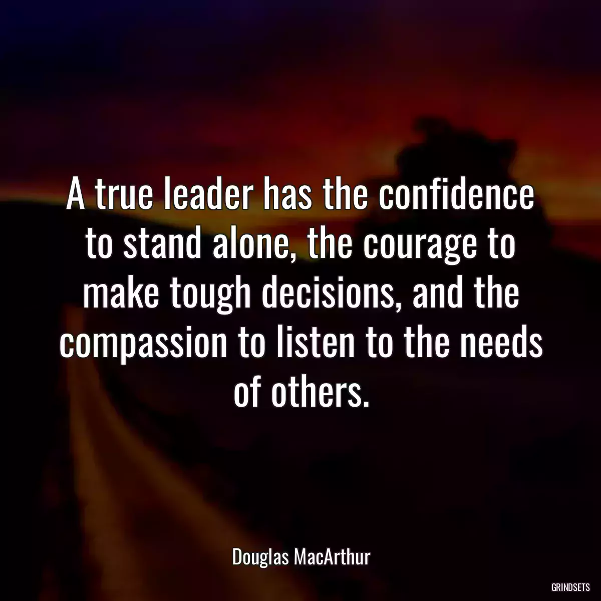 A true leader has the confidence to stand alone, the courage to make tough decisions, and the compassion to listen to the needs of others.