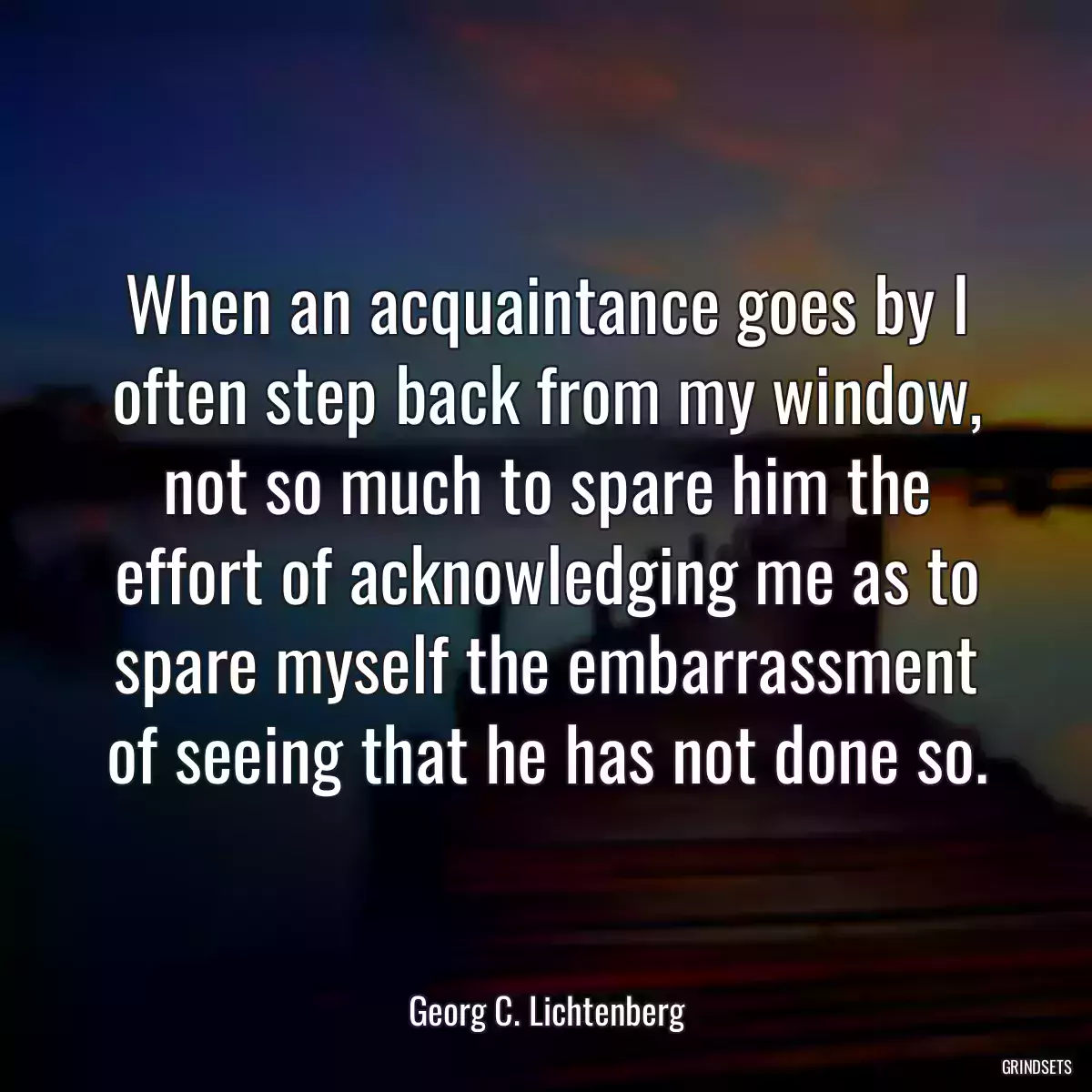 When an acquaintance goes by I often step back from my window, not so much to spare him the effort of acknowledging me as to spare myself the embarrassment of seeing that he has not done so.