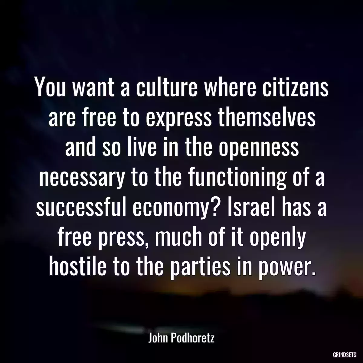 You want a culture where citizens are free to express themselves and so live in the openness necessary to the functioning of a successful economy? Israel has a free press, much of it openly hostile to the parties in power.