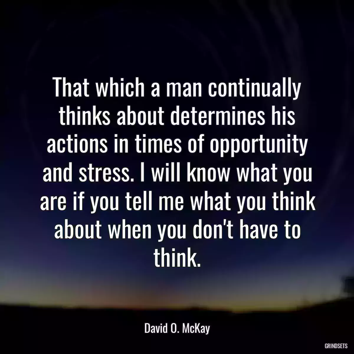 That which a man continually thinks about determines his actions in times of opportunity and stress. I will know what you are if you tell me what you think about when you don\'t have to think.