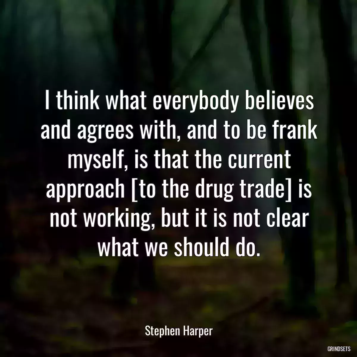 I think what everybody believes and agrees with, and to be frank myself, is that the current approach [to the drug trade] is not working, but it is not clear what we should do.