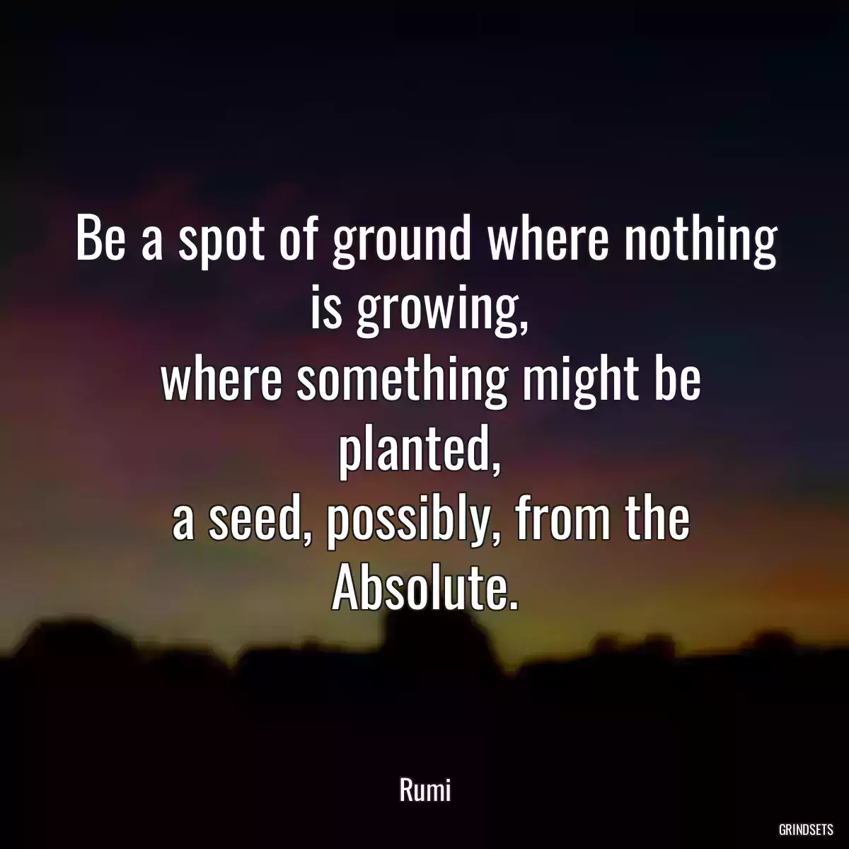 Be a spot of ground where nothing is growing, 
 where something might be planted, 
 a seed, possibly, from the Absolute.