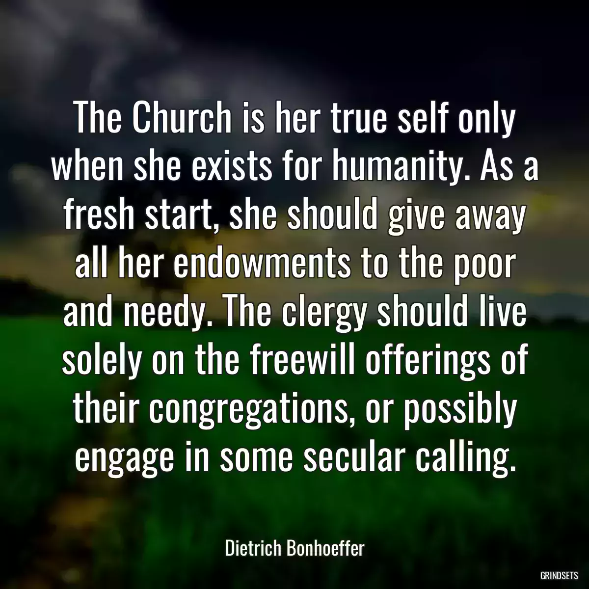 The Church is her true self only when she exists for humanity. As a fresh start, she should give away all her endowments to the poor and needy. The clergy should live solely on the freewill offerings of their congregations, or possibly engage in some secular calling.