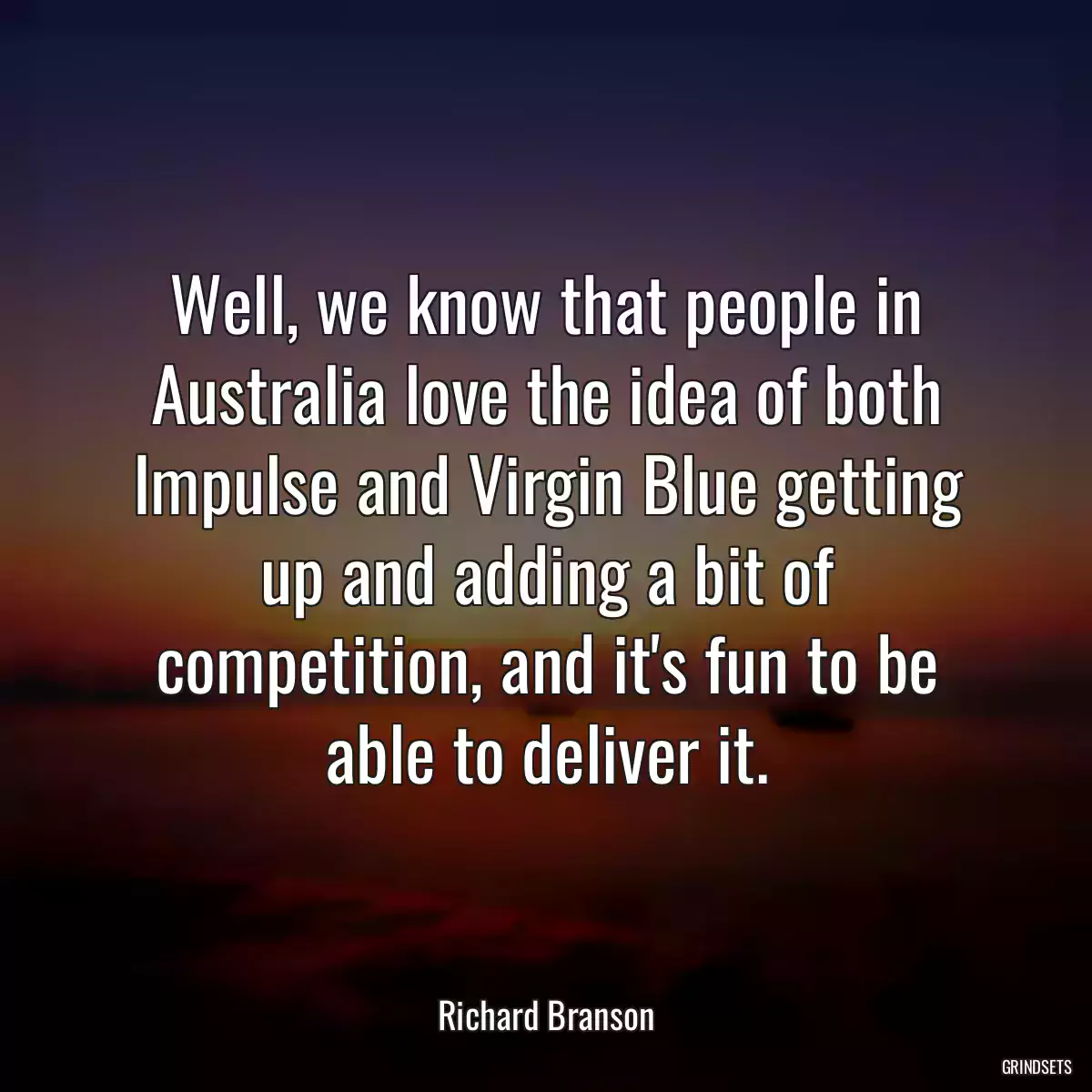 Well, we know that people in Australia love the idea of both Impulse and Virgin Blue getting up and adding a bit of competition, and it\'s fun to be able to deliver it.