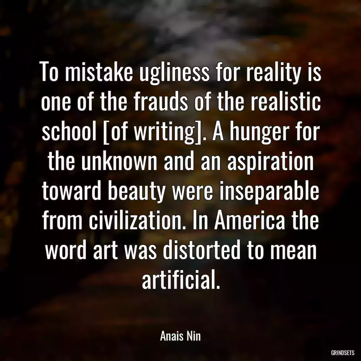 To mistake ugliness for reality is one of the frauds of the realistic school [of writing]. A hunger for the unknown and an aspiration toward beauty were inseparable from civilization. In America the word art was distorted to mean artificial.