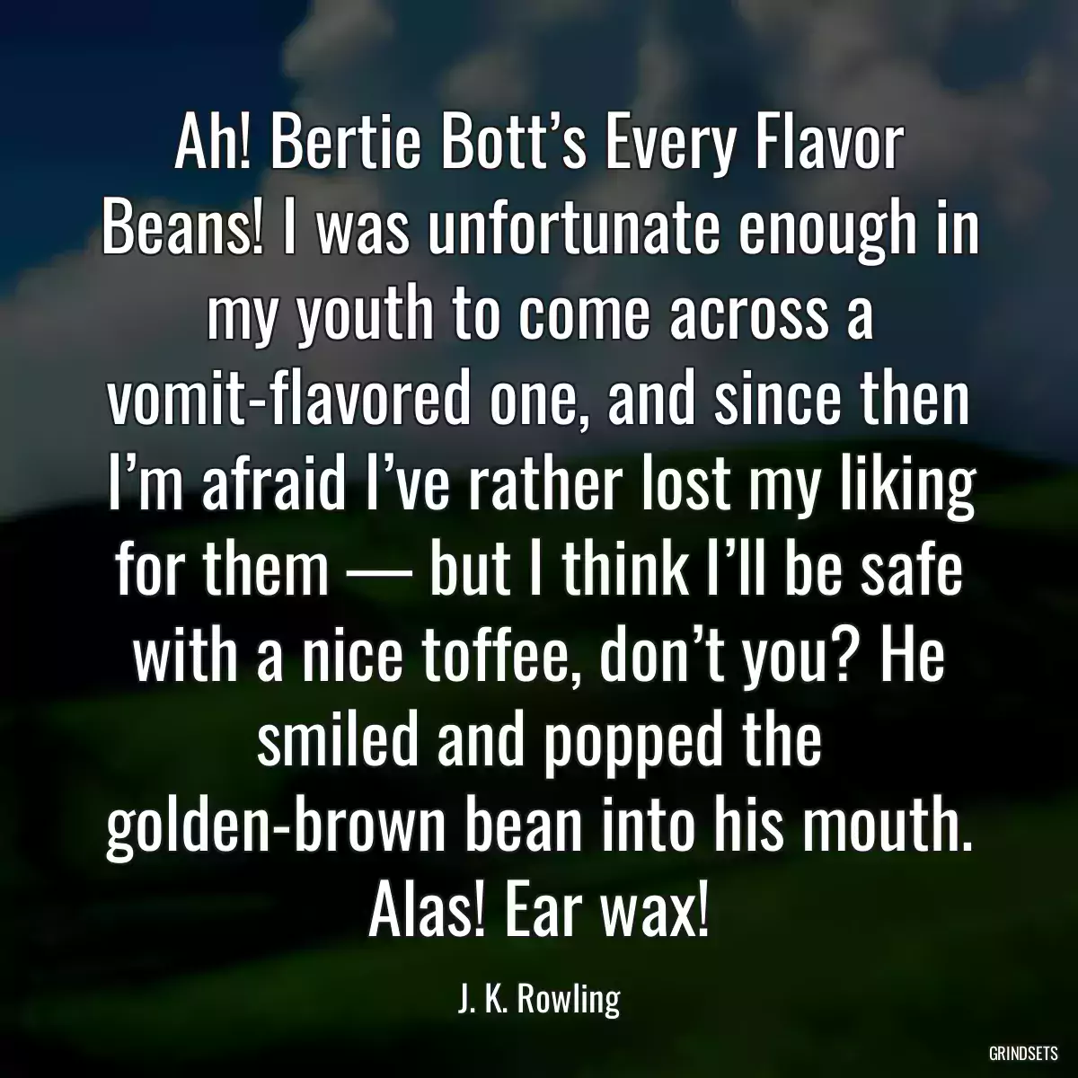 Ah! Bertie Bott’s Every Flavor Beans! I was unfortunate enough in my youth to come across a vomit-flavored one, and since then I’m afraid I’ve rather lost my liking for them — but I think I’ll be safe with a nice toffee, don’t you? He smiled and popped the golden-brown bean into his mouth. Alas! Ear wax!