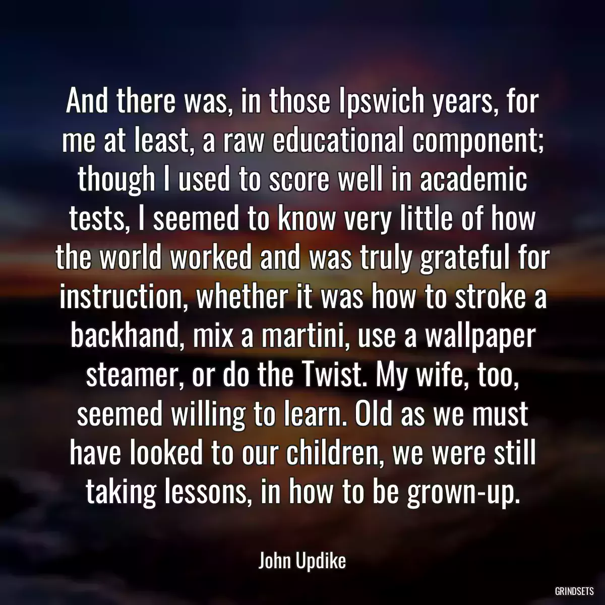 And there was, in those Ipswich years, for me at least, a raw educational component; though I used to score well in academic tests, I seemed to know very little of how the world worked and was truly grateful for instruction, whether it was how to stroke a backhand, mix a martini, use a wallpaper steamer, or do the Twist. My wife, too, seemed willing to learn. Old as we must have looked to our children, we were still taking lessons, in how to be grown-up.