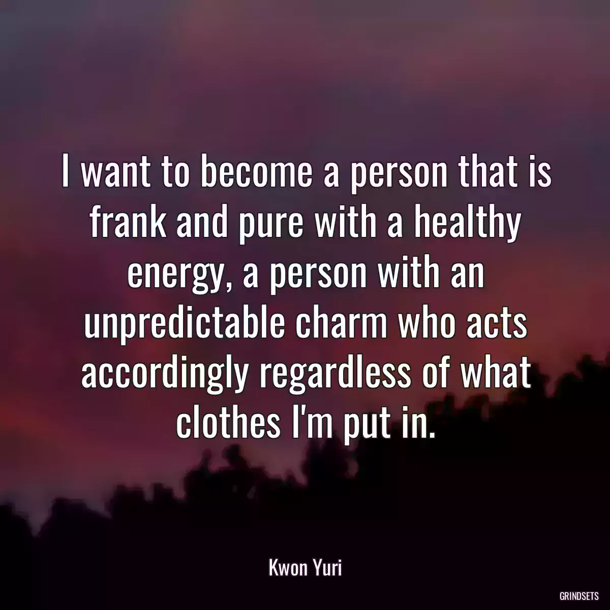 I want to become a person that is frank and pure with a healthy energy, a person with an unpredictable charm who acts accordingly regardless of what clothes I\'m put in.