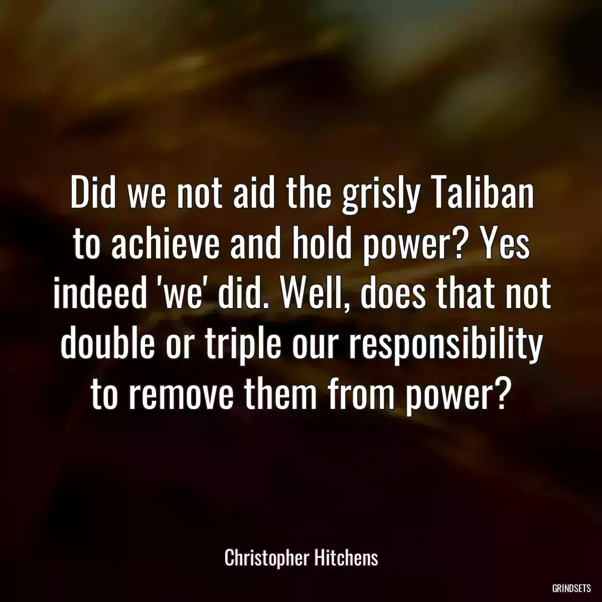 Did we not aid the grisly Taliban to achieve and hold power? Yes indeed \'we\' did. Well, does that not double or triple our responsibility to remove them from power?