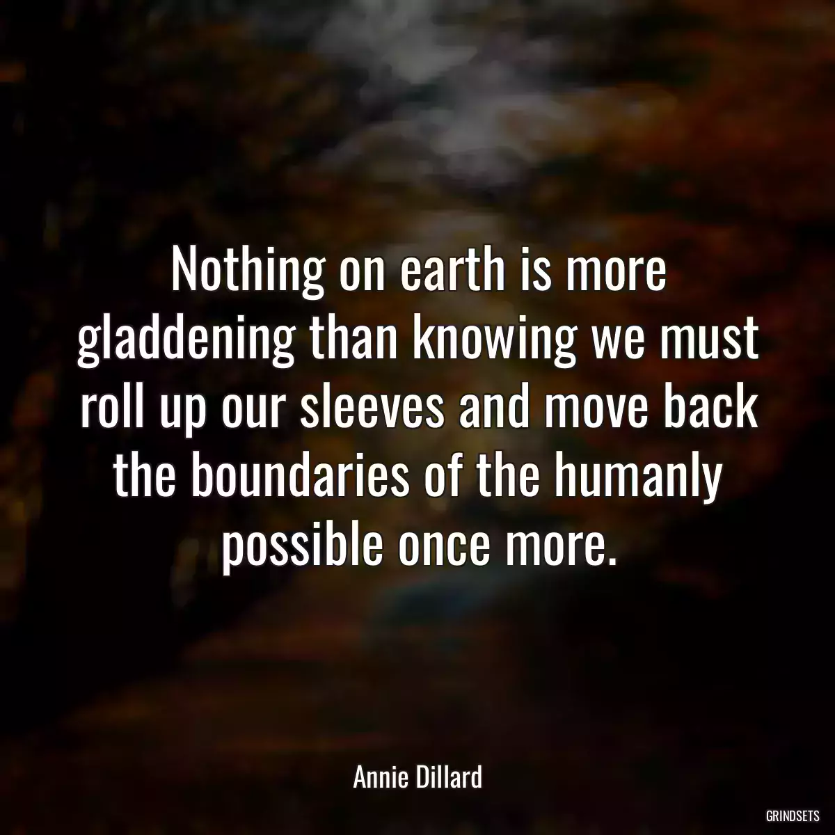 Nothing on earth is more gladdening than knowing we must roll up our sleeves and move back the boundaries of the humanly possible once more.