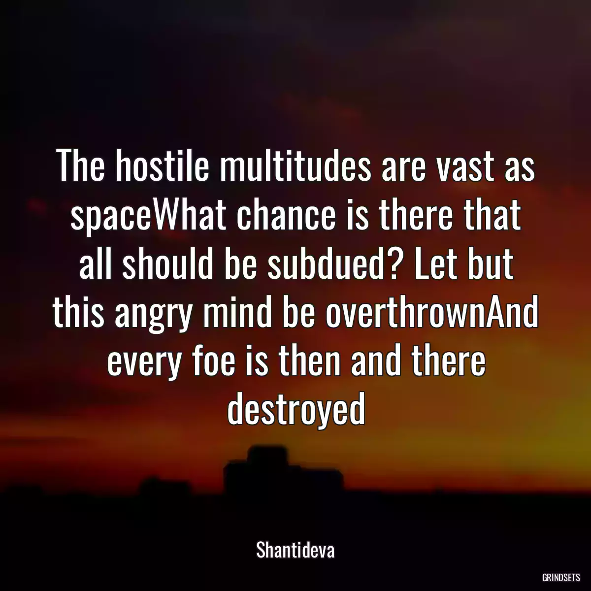 The hostile multitudes are vast as spaceWhat chance is there that all should be subdued? Let but this angry mind be overthrownAnd every foe is then and there destroyed