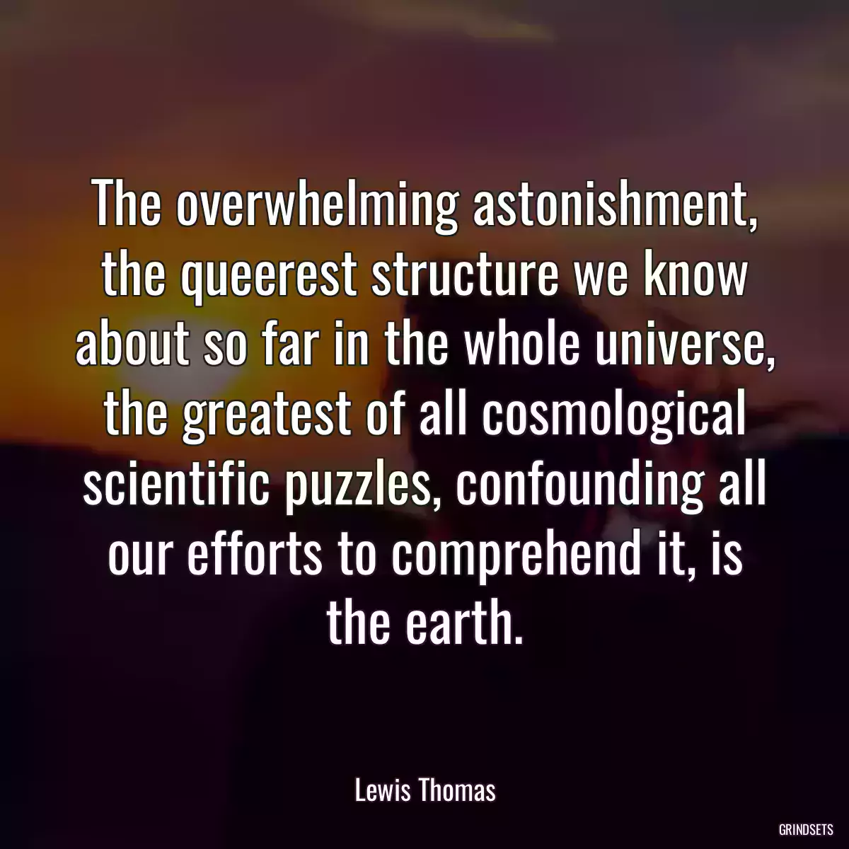 The overwhelming astonishment, the queerest structure we know about so far in the whole universe, the greatest of all cosmological scientific puzzles, confounding all our efforts to comprehend it, is the earth.