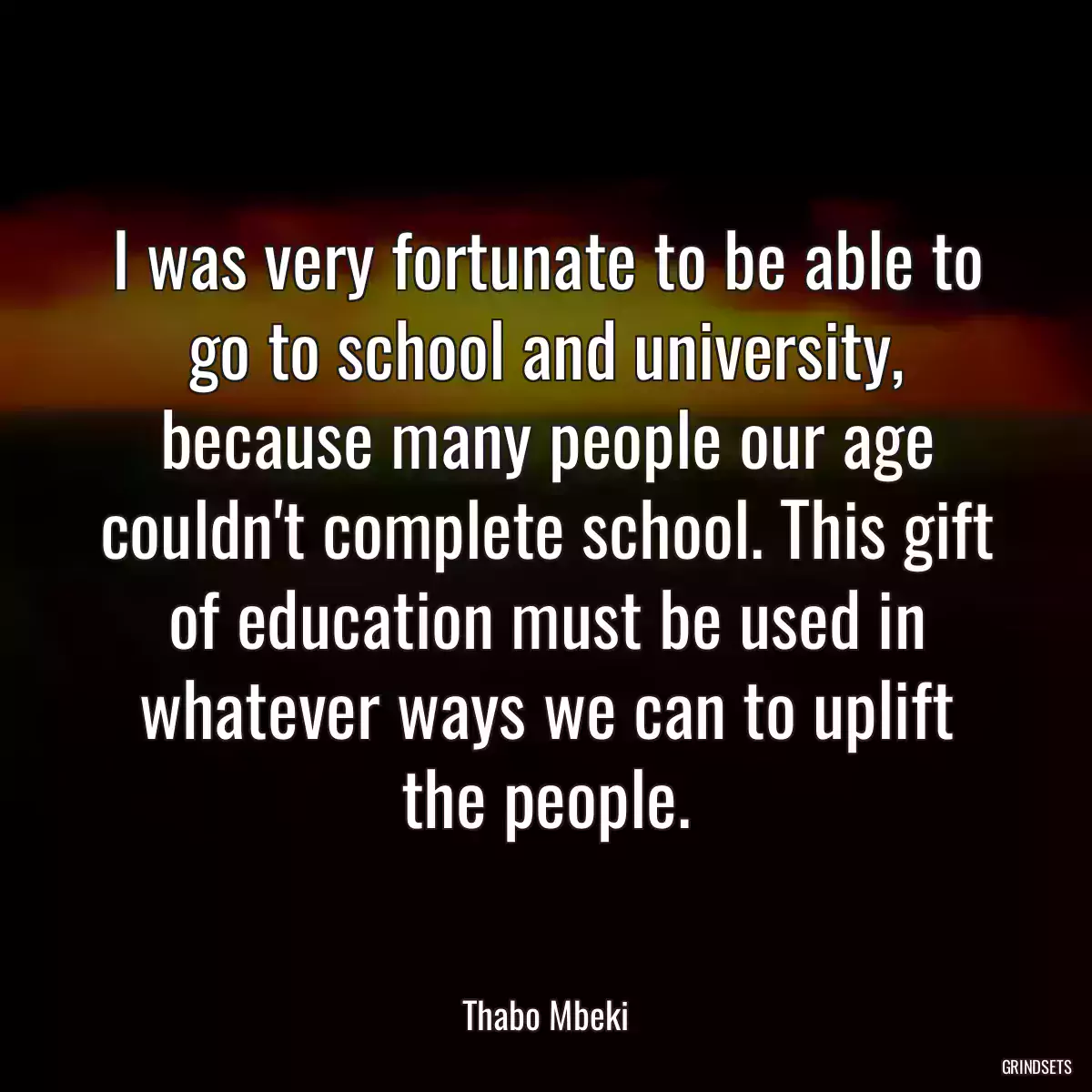 I was very fortunate to be able to go to school and university, because many people our age couldn\'t complete school. This gift of education must be used in whatever ways we can to uplift the people.