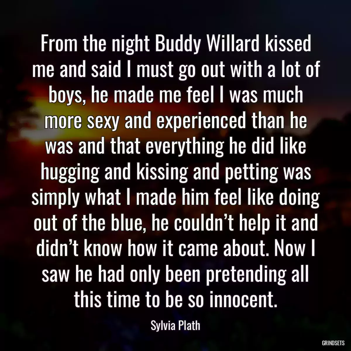 From the night Buddy Willard kissed me and said I must go out with a lot of boys, he made me feel I was much more sexy and experienced than he was and that everything he did like hugging and kissing and petting was simply what I made him feel like doing out of the blue, he couldn’t help it and didn’t know how it came about. Now I saw he had only been pretending all this time to be so innocent.