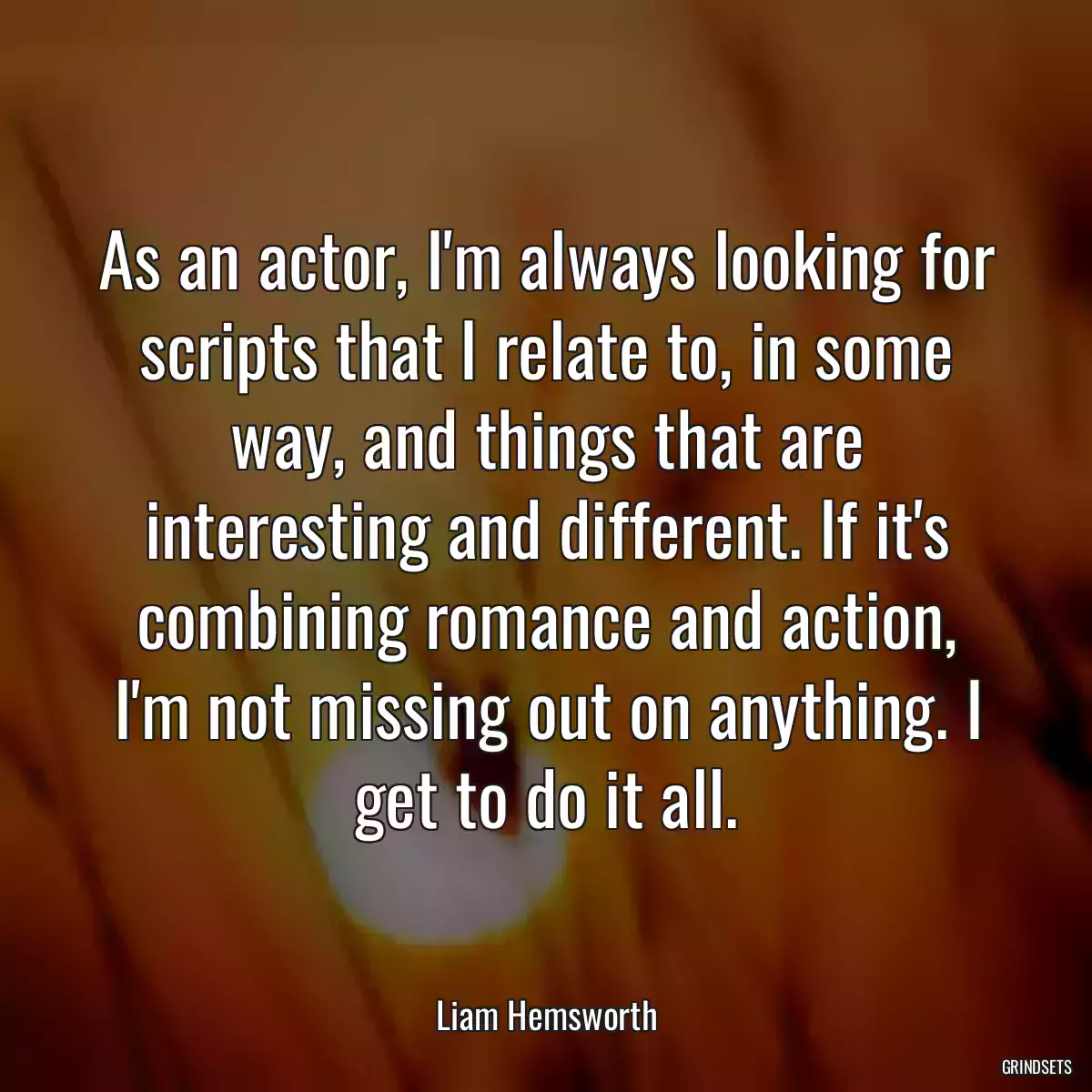 As an actor, I\'m always looking for scripts that I relate to, in some way, and things that are interesting and different. If it\'s combining romance and action, I\'m not missing out on anything. I get to do it all.