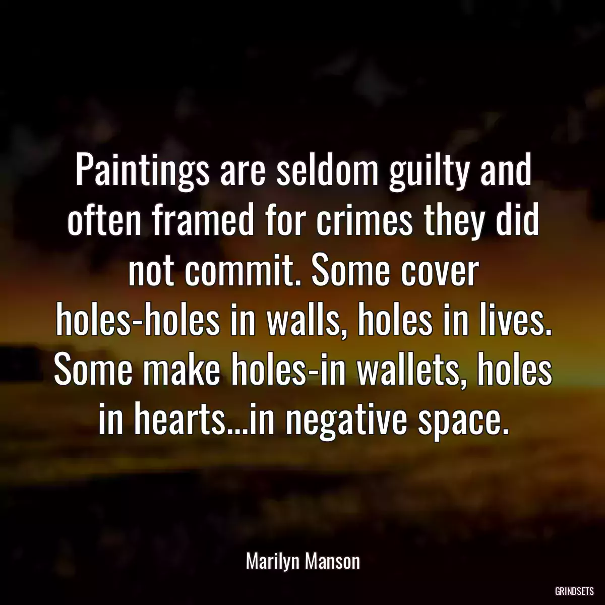 Paintings are seldom guilty and often framed for crimes they did not commit. Some cover holes-holes in walls, holes in lives. Some make holes-in wallets, holes in hearts...in negative space.