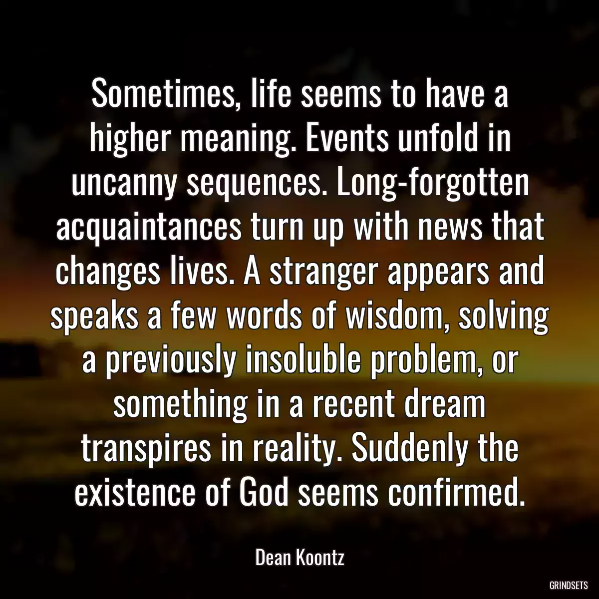 Sometimes, life seems to have a higher meaning. Events unfold in uncanny sequences. Long-forgotten acquaintances turn up with news that changes lives. A stranger appears and speaks a few words of wisdom, solving a previously insoluble problem, or something in a recent dream transpires in reality. Suddenly the existence of God seems confirmed.