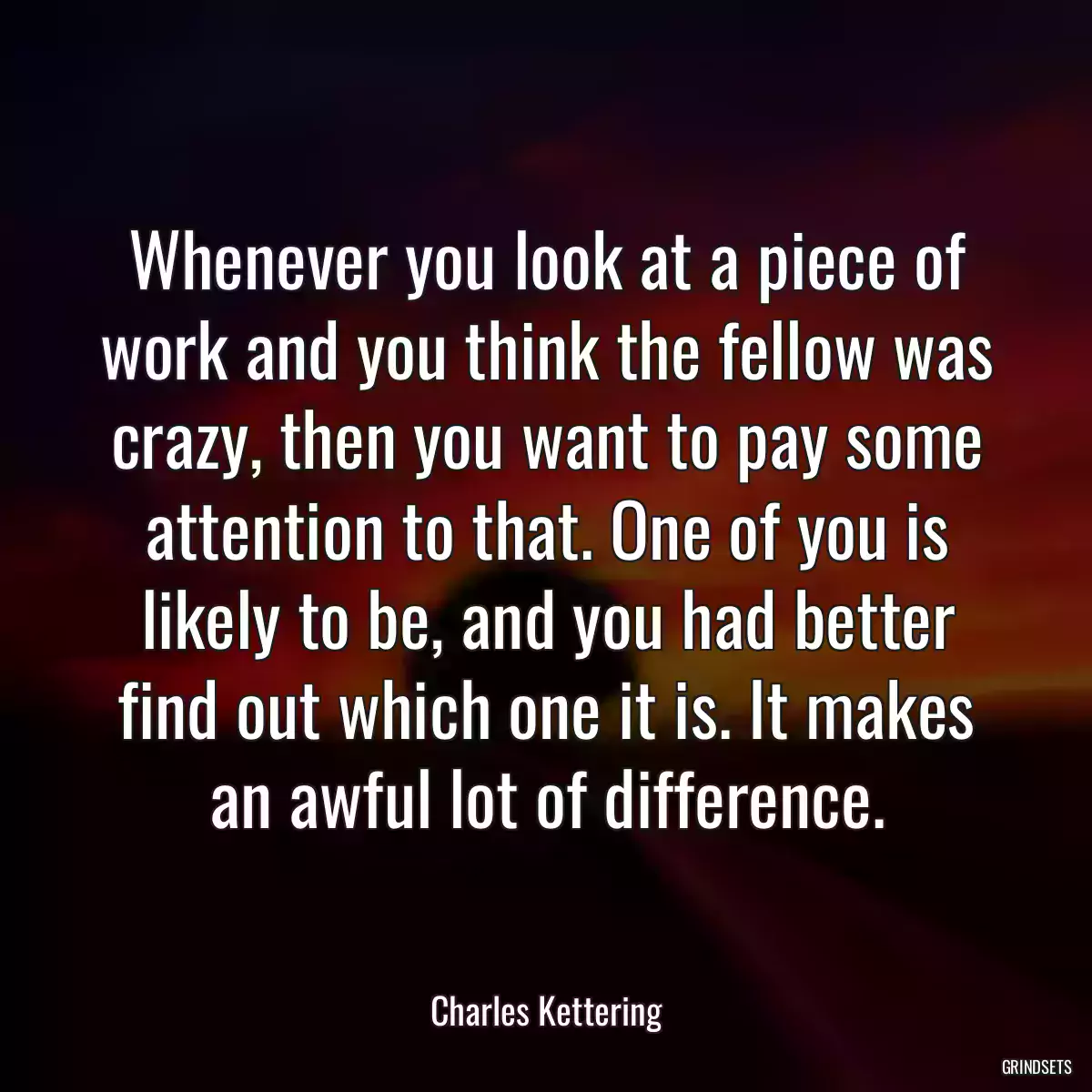 Whenever you look at a piece of work and you think the fellow was crazy, then you want to pay some attention to that. One of you is likely to be, and you had better find out which one it is. It makes an awful lot of difference.