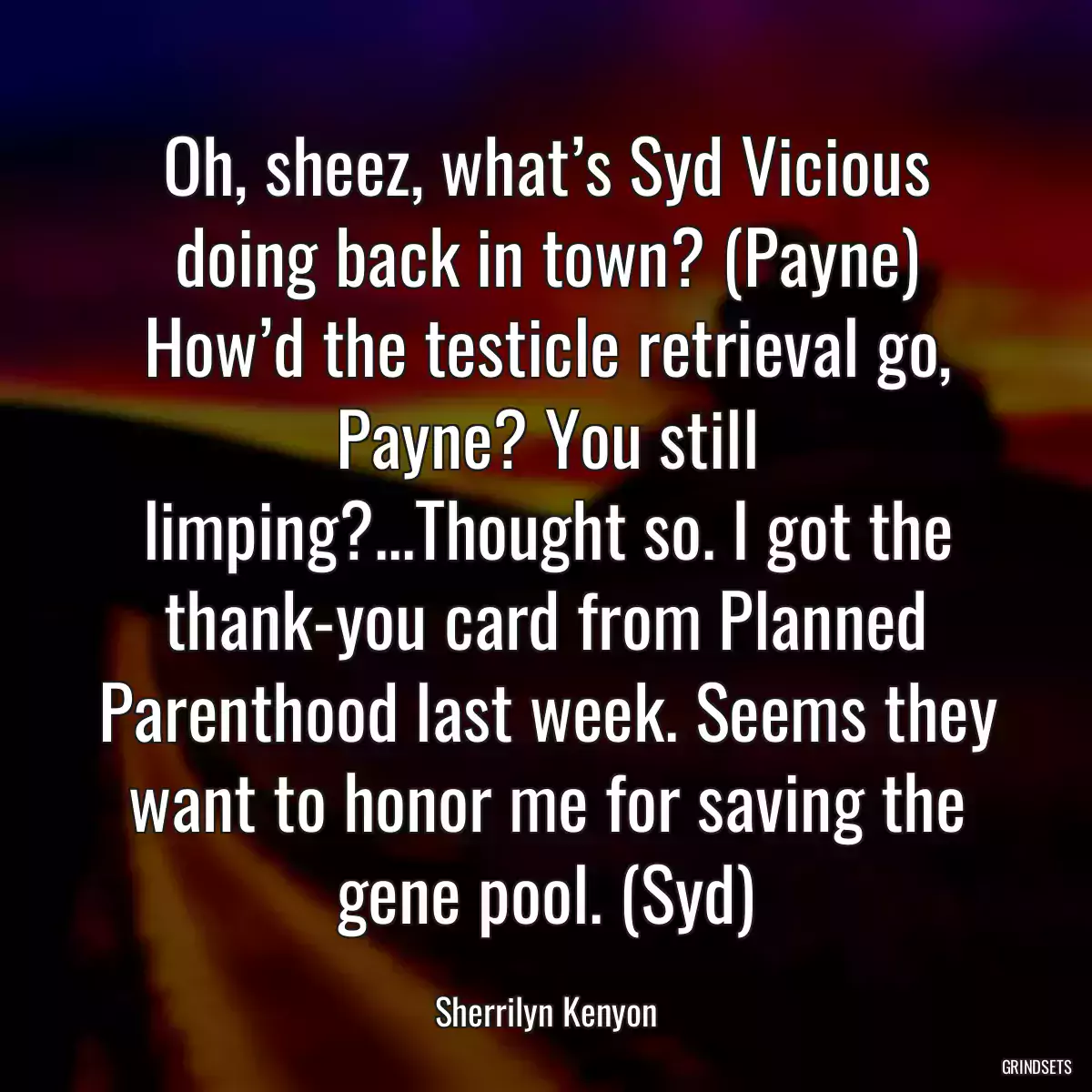 Oh, sheez, what’s Syd Vicious doing back in town? (Payne) How’d the testicle retrieval go, Payne? You still limping?...Thought so. I got the thank-you card from Planned Parenthood last week. Seems they want to honor me for saving the gene pool. (Syd)