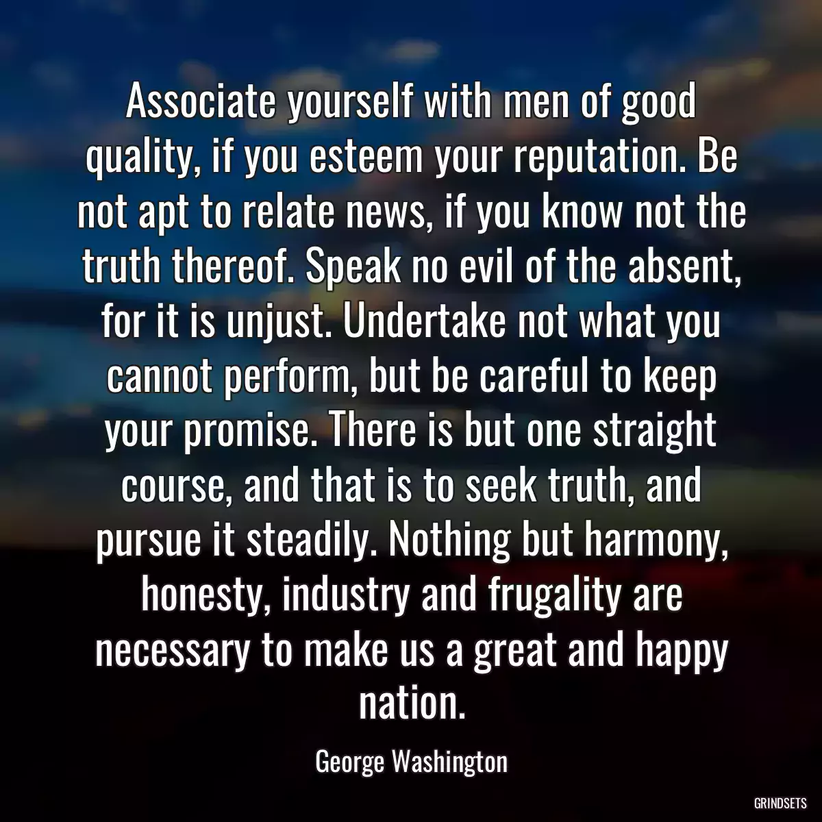 Associate yourself with men of good quality, if you esteem your reputation. Be not apt to relate news, if you know not the truth thereof. Speak no evil of the absent, for it is unjust. Undertake not what you cannot perform, but be careful to keep your promise. There is but one straight course, and that is to seek truth, and pursue it steadily. Nothing but harmony, honesty, industry and frugality are necessary to make us a great and happy nation.