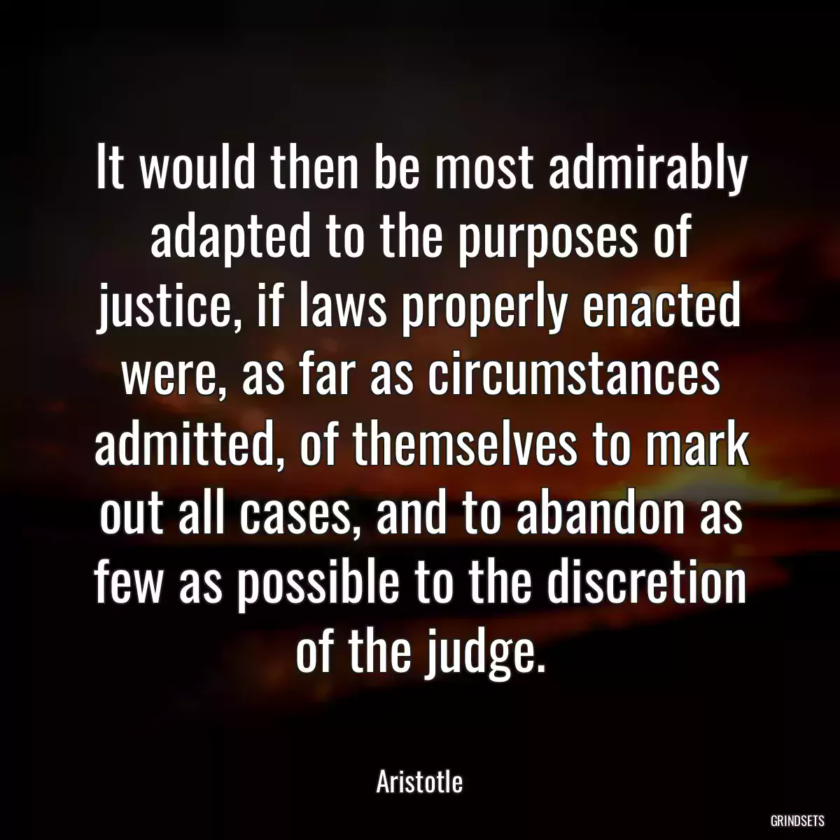It would then be most admirably adapted to the purposes of justice, if laws properly enacted were, as far as circumstances admitted, of themselves to mark out all cases, and to abandon as few as possible to the discretion of the judge.