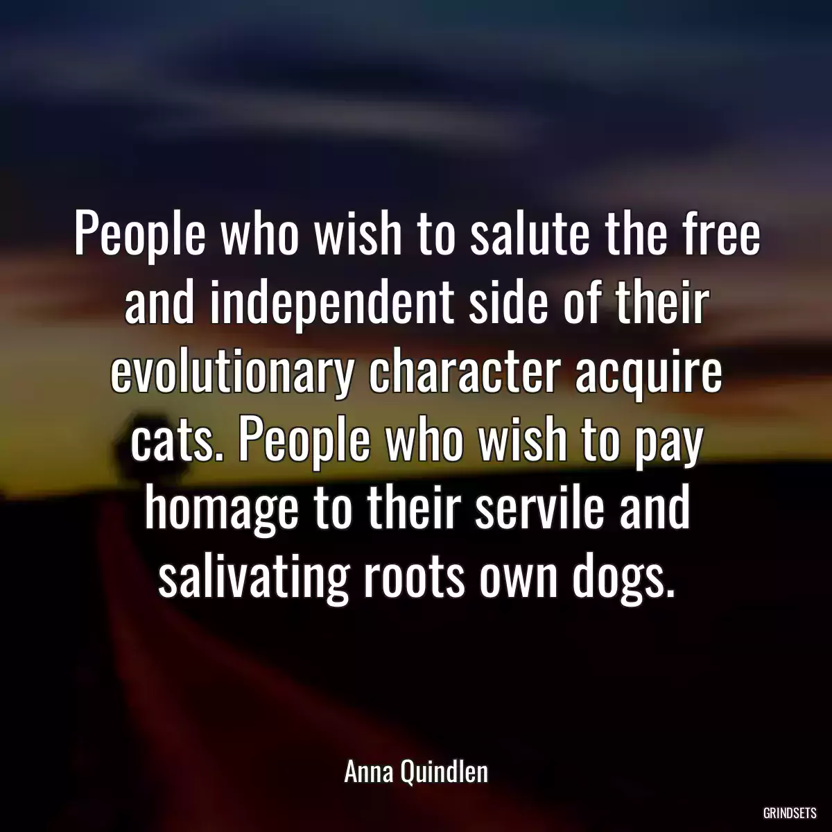 People who wish to salute the free and independent side of their evolutionary character acquire cats. People who wish to pay homage to their servile and salivating roots own dogs.