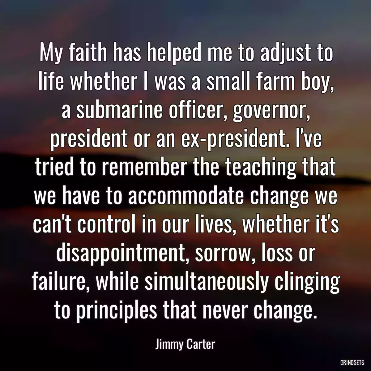 My faith has helped me to adjust to life whether I was a small farm boy, a submarine officer, governor, president or an ex-president. I\'ve tried to remember the teaching that we have to accommodate change we can\'t control in our lives, whether it\'s disappointment, sorrow, loss or failure, while simultaneously clinging to principles that never change.