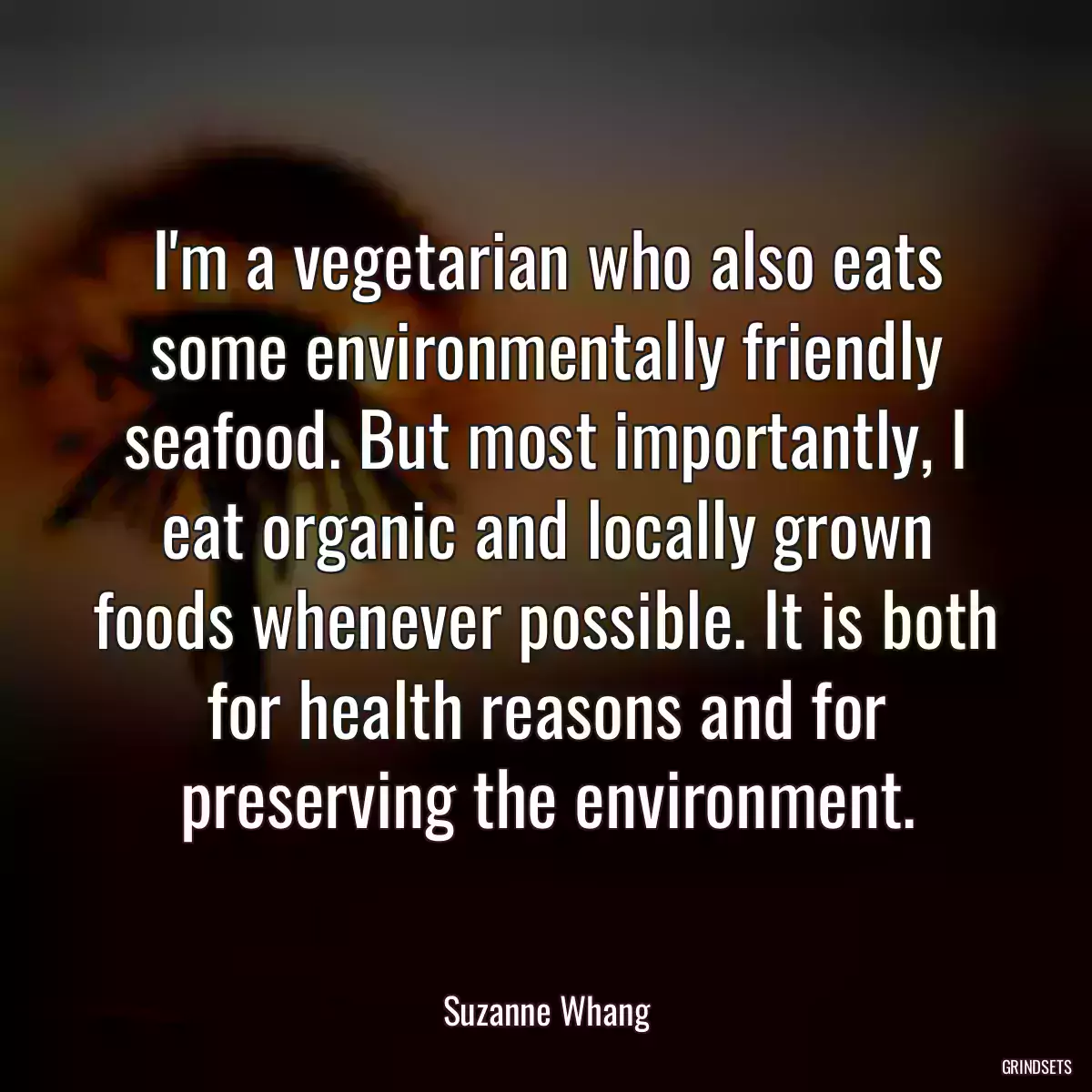 I\'m a vegetarian who also eats some environmentally friendly seafood. But most importantly, I eat organic and locally grown foods whenever possible. It is both for health reasons and for preserving the environment.