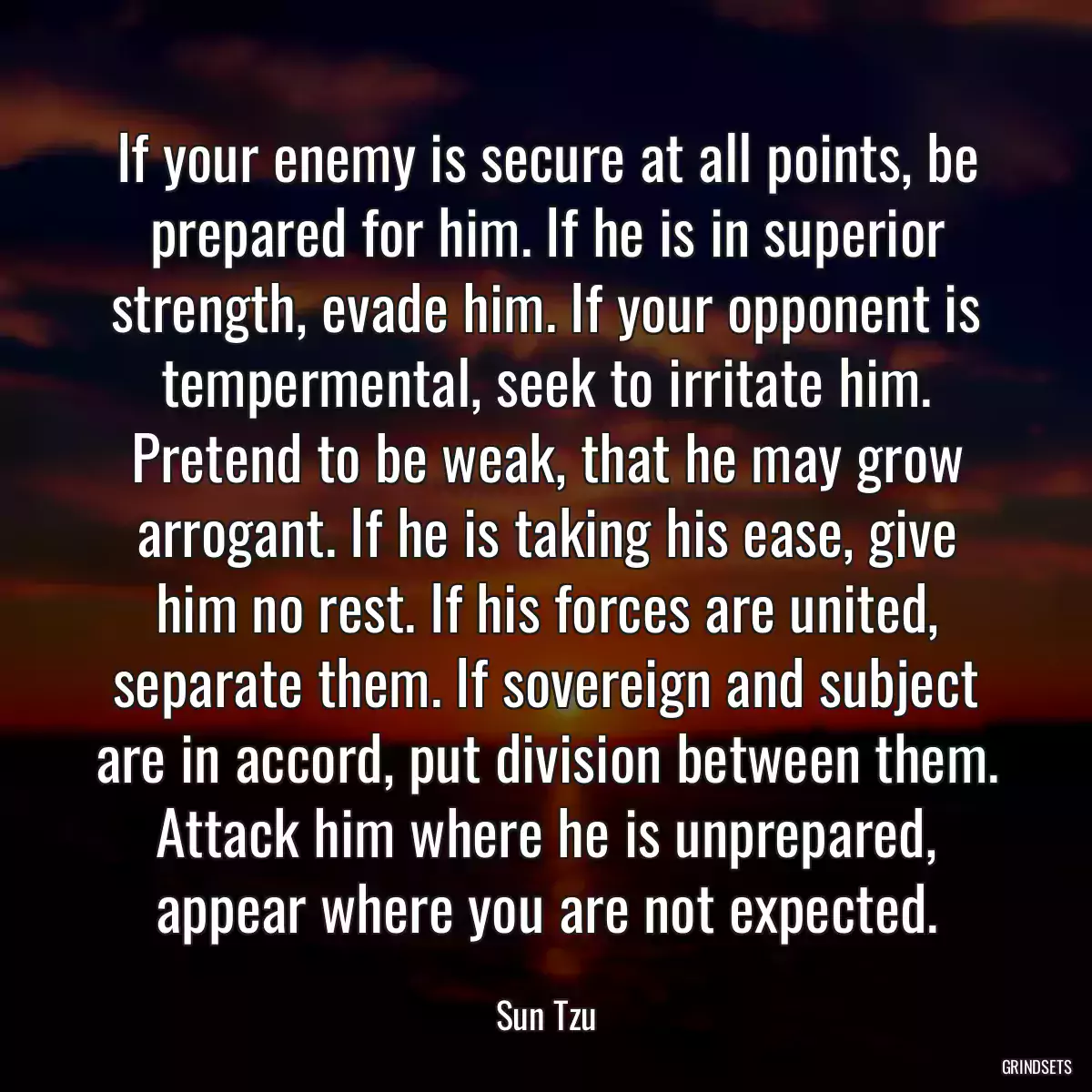 If your enemy is secure at all points, be prepared for him. If he is in superior strength, evade him. If your opponent is tempermental, seek to irritate him. Pretend to be weak, that he may grow arrogant. If he is taking his ease, give him no rest. If his forces are united, separate them. If sovereign and subject are in accord, put division between them. Attack him where he is unprepared, appear where you are not expected.