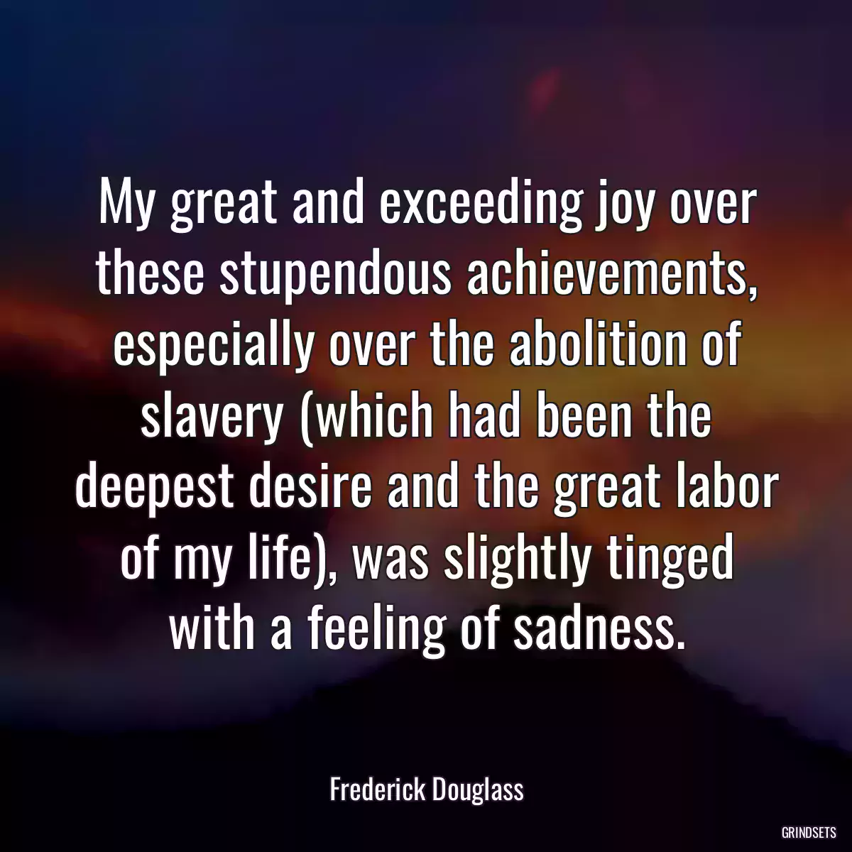 My great and exceeding joy over these stupendous achievements, especially over the abolition of slavery (which had been the deepest desire and the great labor of my life), was slightly tinged with a feeling of sadness.