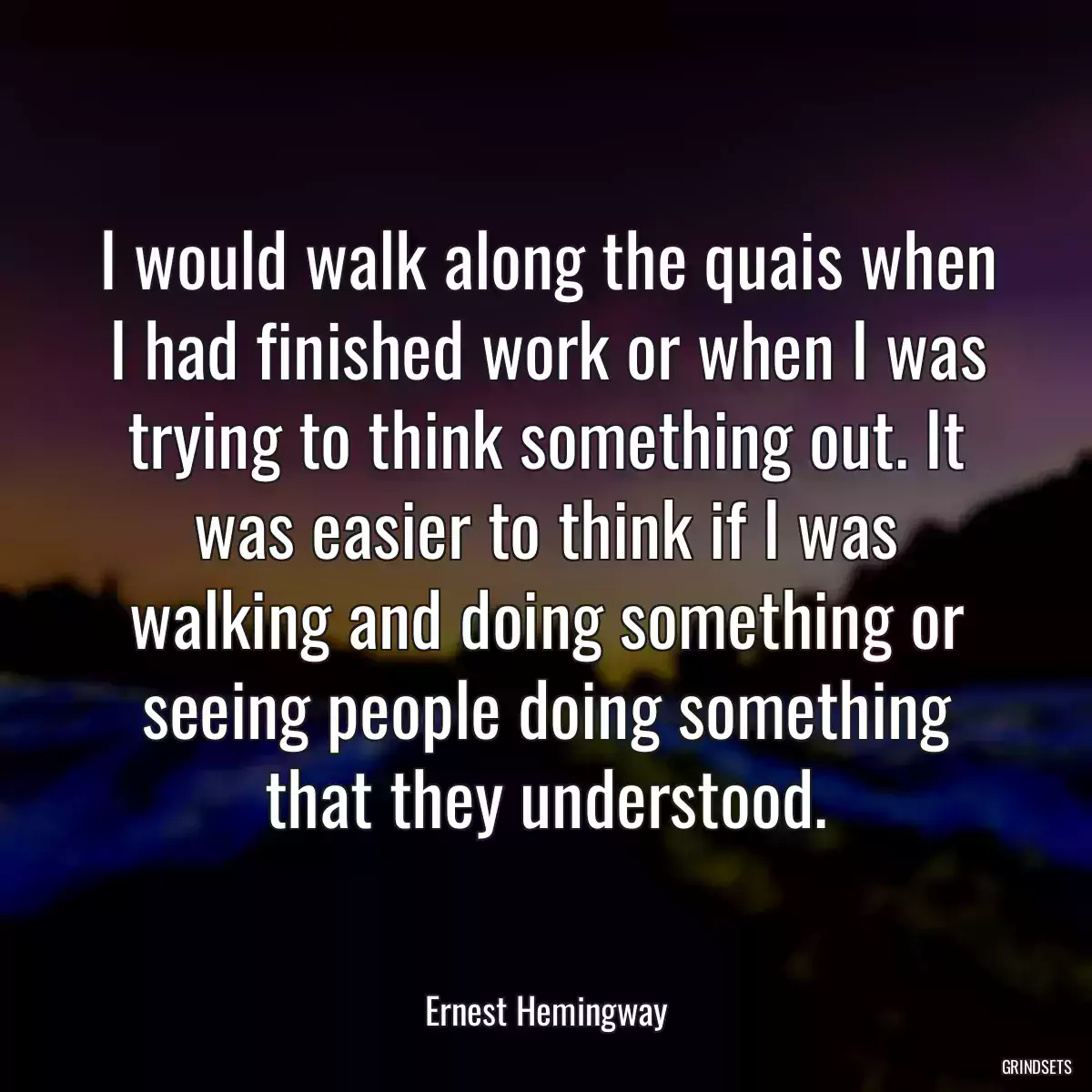 I would walk along the quais when I had finished work or when I was trying to think something out. It was easier to think if I was walking and doing something or seeing people doing something that they understood.