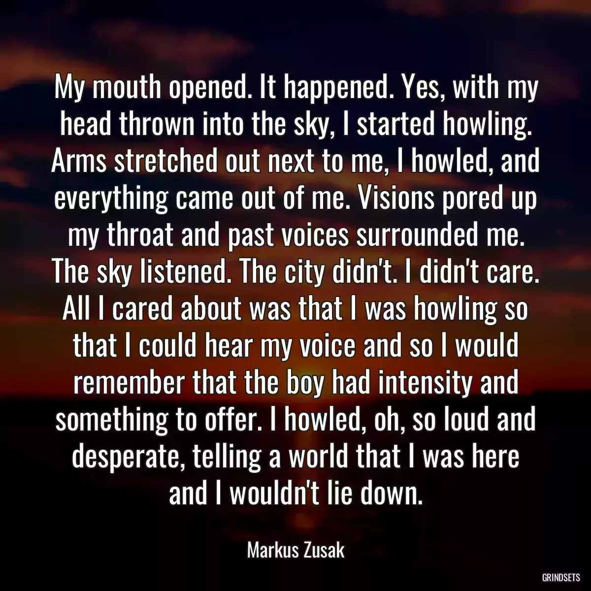 My mouth opened. It happened. Yes, with my head thrown into the sky, I started howling. Arms stretched out next to me, I howled, and everything came out of me. Visions pored up my throat and past voices surrounded me. The sky listened. The city didn\'t. I didn\'t care. All I cared about was that I was howling so that I could hear my voice and so I would remember that the boy had intensity and something to offer. I howled, oh, so loud and desperate, telling a world that I was here and I wouldn\'t lie down.