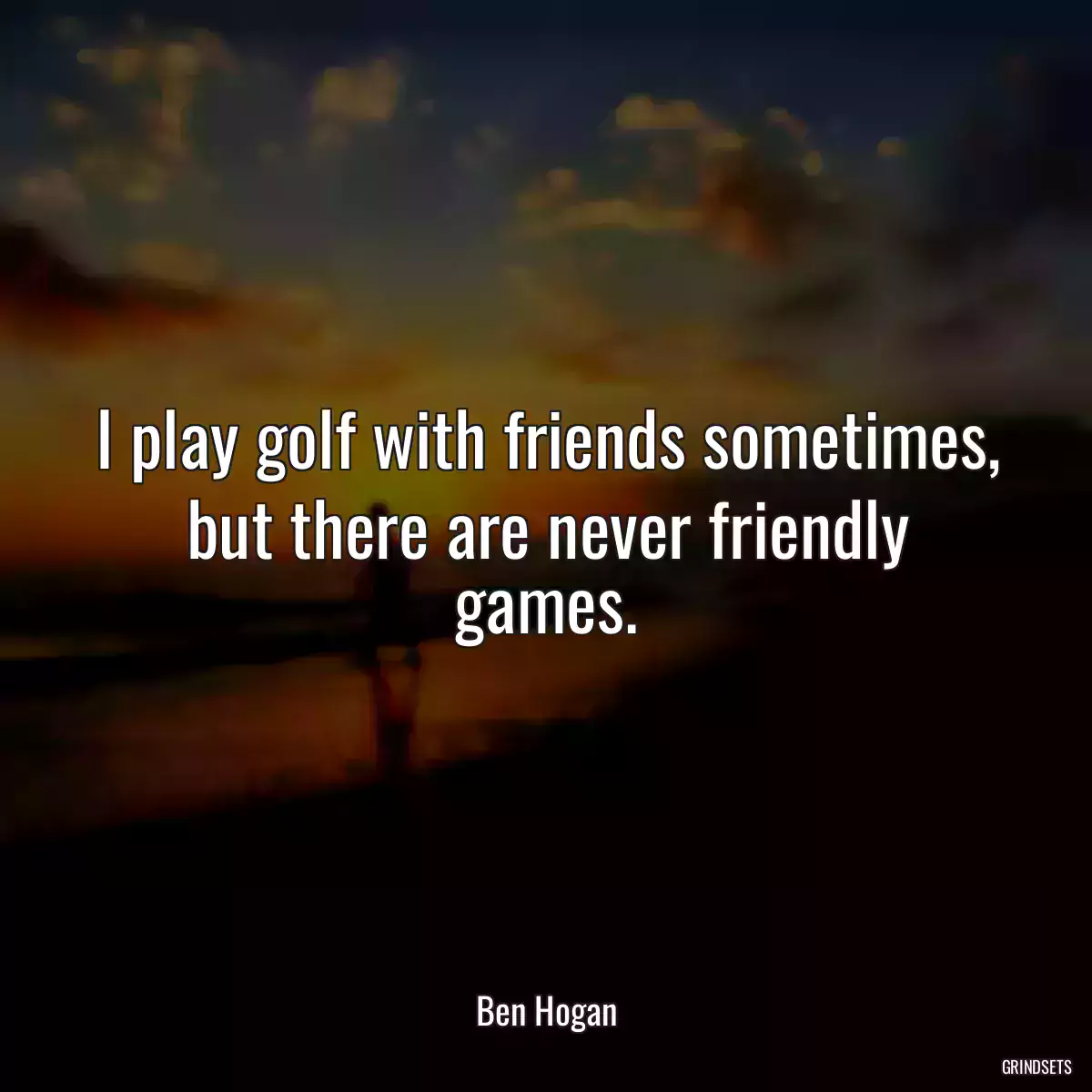 I play golf with friends sometimes, but there are never friendly games.