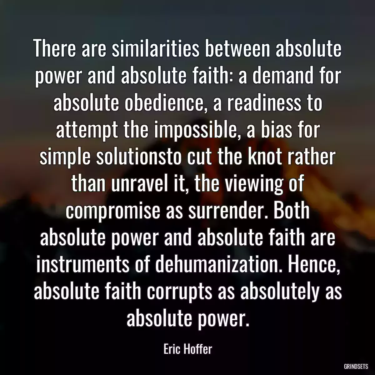 There are similarities between absolute power and absolute faith: a demand for absolute obedience, a readiness to attempt the impossible, a bias for simple solutionsto cut the knot rather than unravel it, the viewing of compromise as surrender. Both absolute power and absolute faith are instruments of dehumanization. Hence, absolute faith corrupts as absolutely as absolute power.