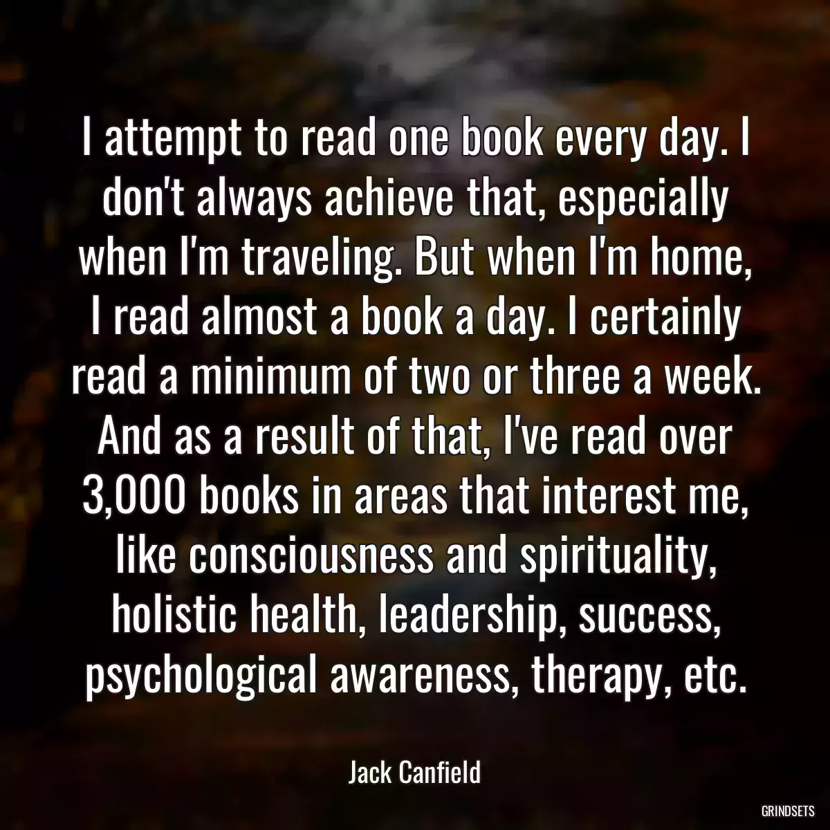 I attempt to read one book every day. I don\'t always achieve that, especially when I\'m traveling. But when I\'m home, I read almost a book a day. I certainly read a minimum of two or three a week. And as a result of that, I\'ve read over 3,000 books in areas that interest me, like consciousness and spirituality, holistic health, leadership, success, psychological awareness, therapy, etc.