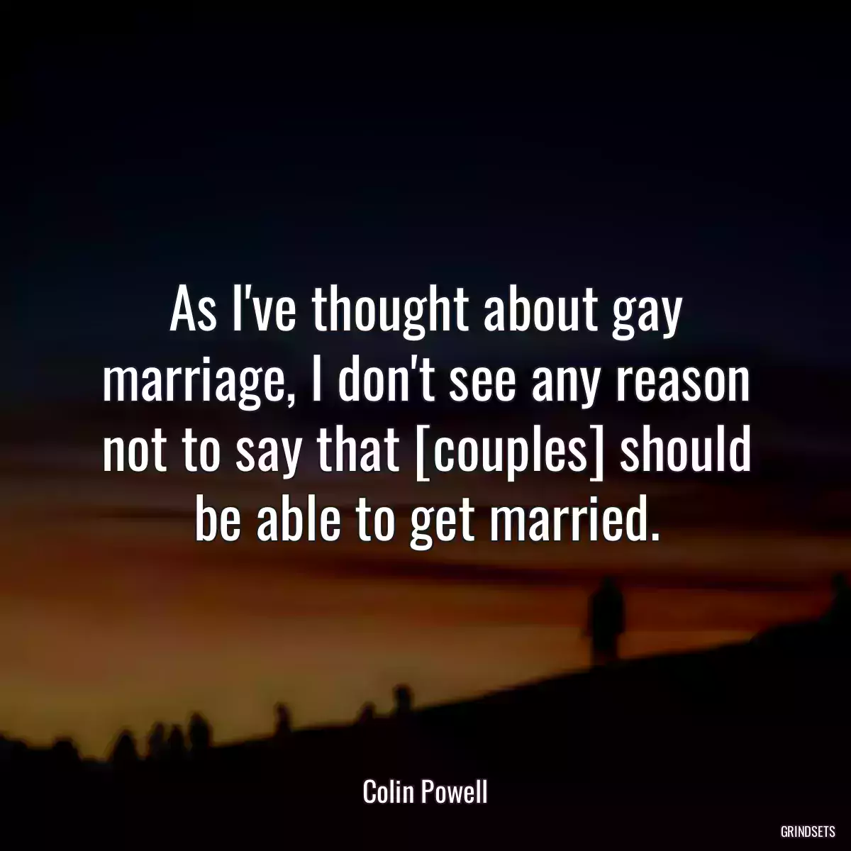As I\'ve thought about gay marriage, I don\'t see any reason not to say that [couples] should be able to get married.