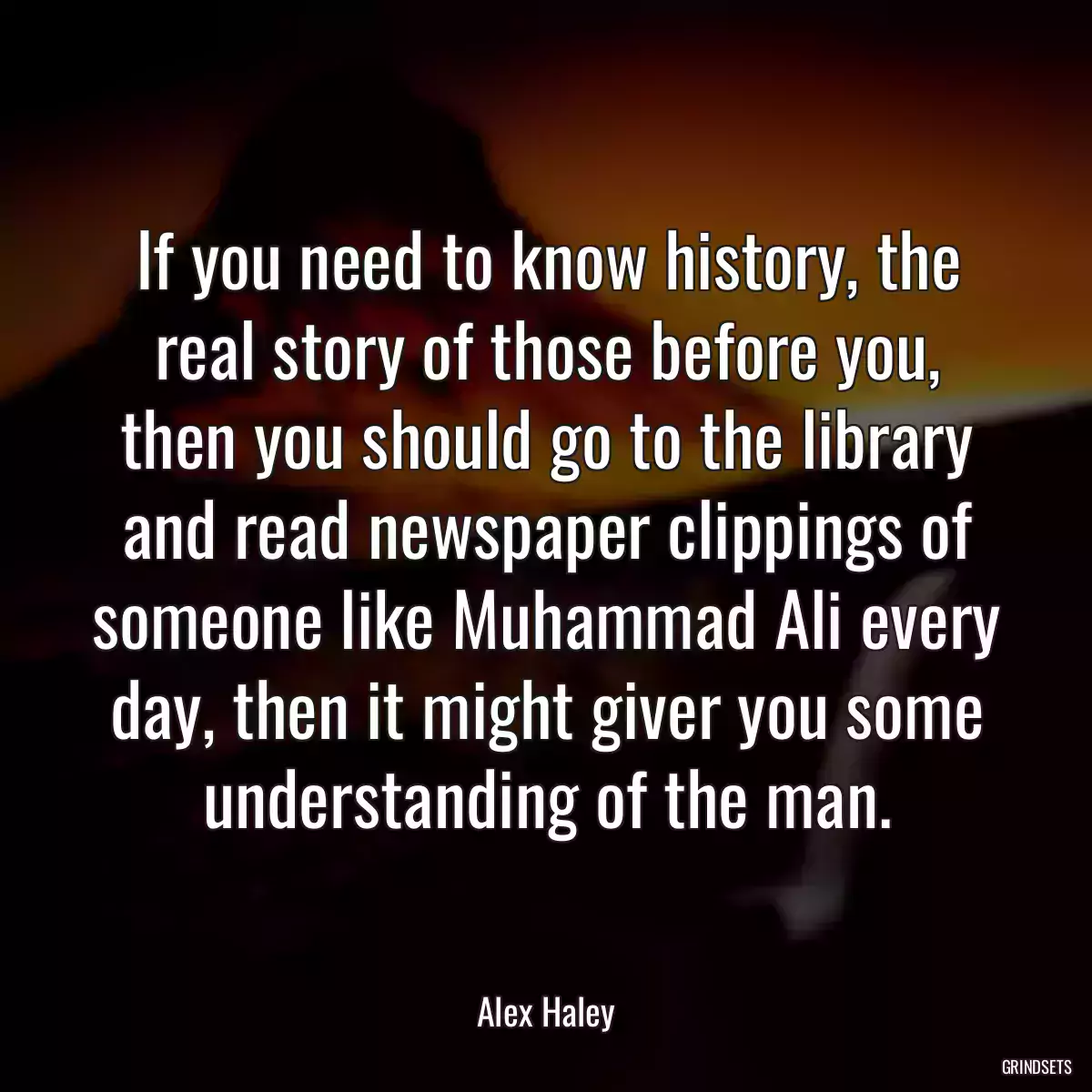 If you need to know history, the real story of those before you, then you should go to the library and read newspaper clippings of someone like Muhammad Ali every day, then it might giver you some understanding of the man.