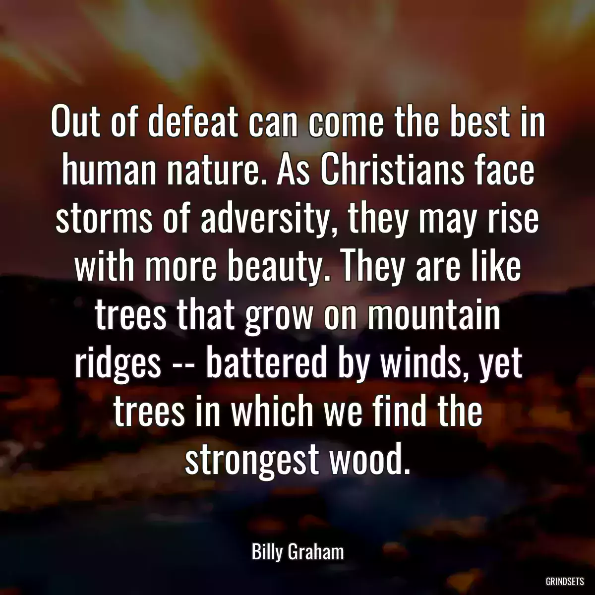 Out of defeat can come the best in human nature. As Christians face storms of adversity, they may rise with more beauty. They are like trees that grow on mountain ridges -- battered by winds, yet trees in which we find the strongest wood.