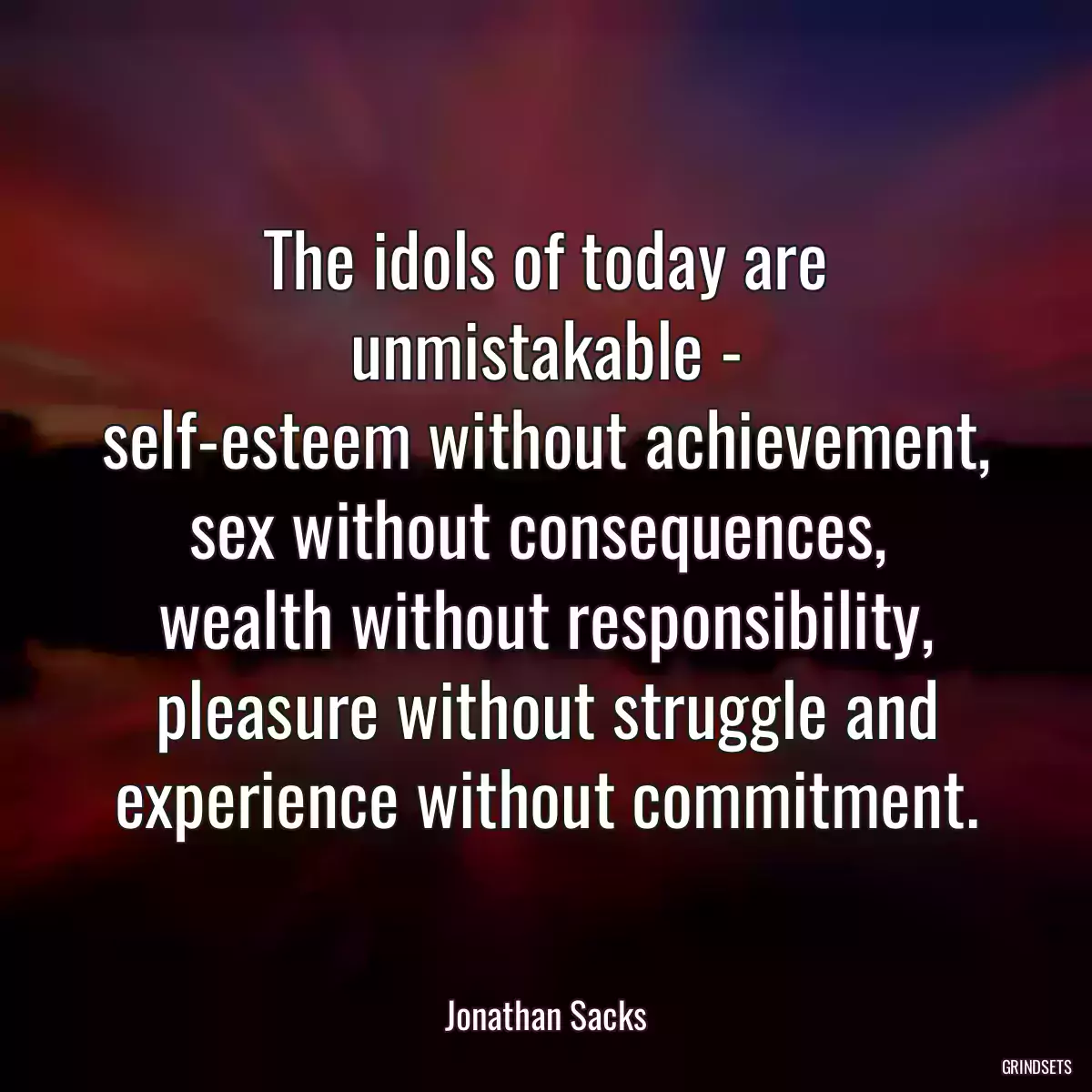 The idols of today are unmistakable -
self-esteem without achievement,
sex without consequences, 
wealth without responsibility,
pleasure without struggle and
experience without commitment.