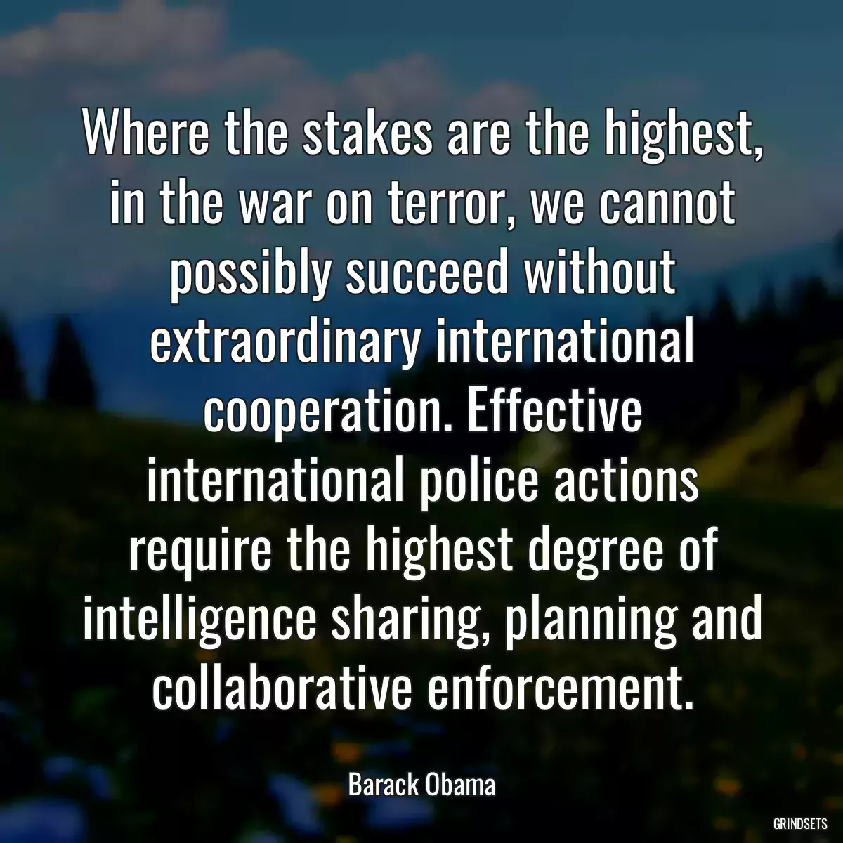 Where the stakes are the highest, in the war on terror, we cannot possibly succeed without extraordinary international cooperation. Effective international police actions require the highest degree of intelligence sharing, planning and collaborative enforcement.