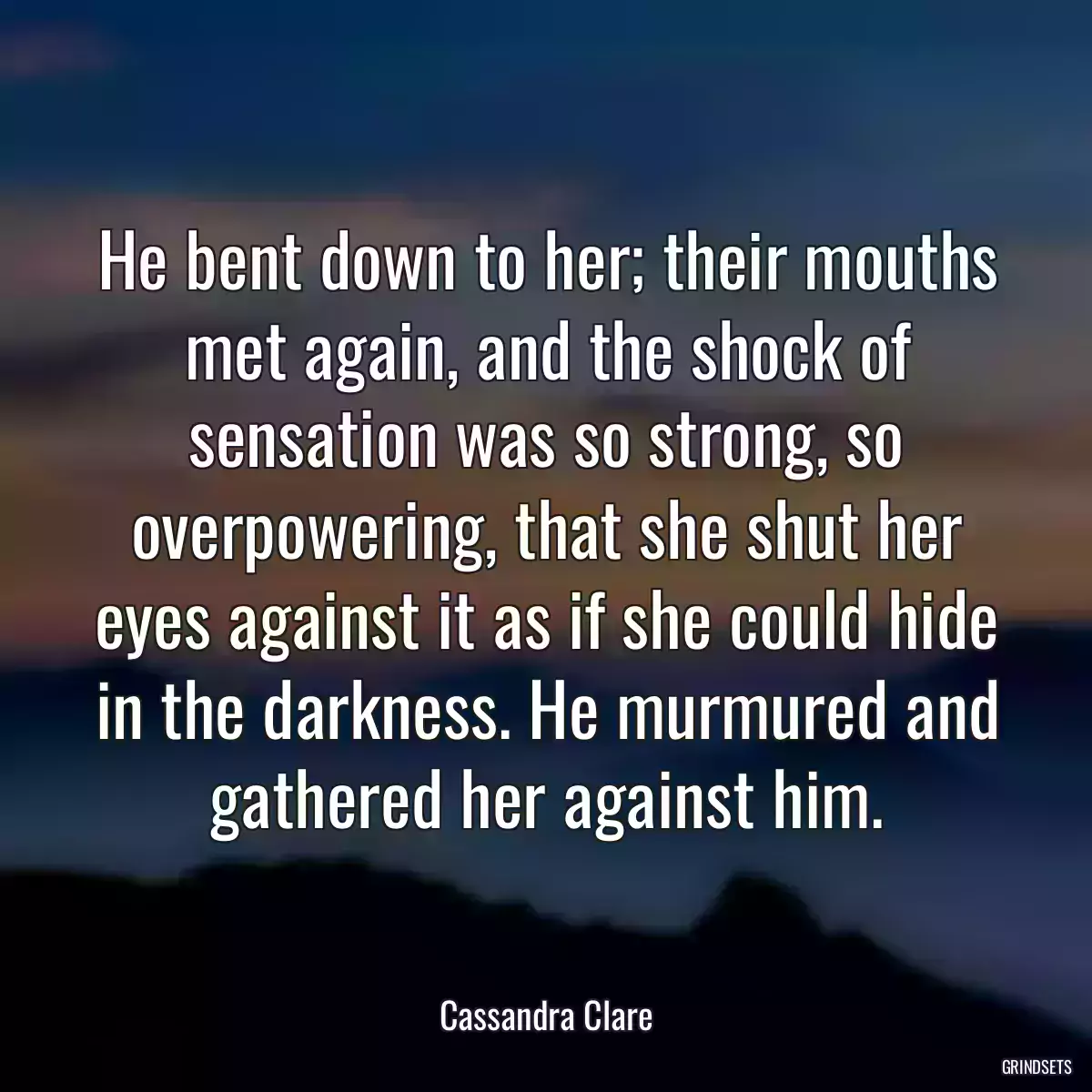 He bent down to her; their mouths met again, and the shock of sensation was so strong, so overpowering, that she shut her eyes against it as if she could hide in the darkness. He murmured and gathered her against him.