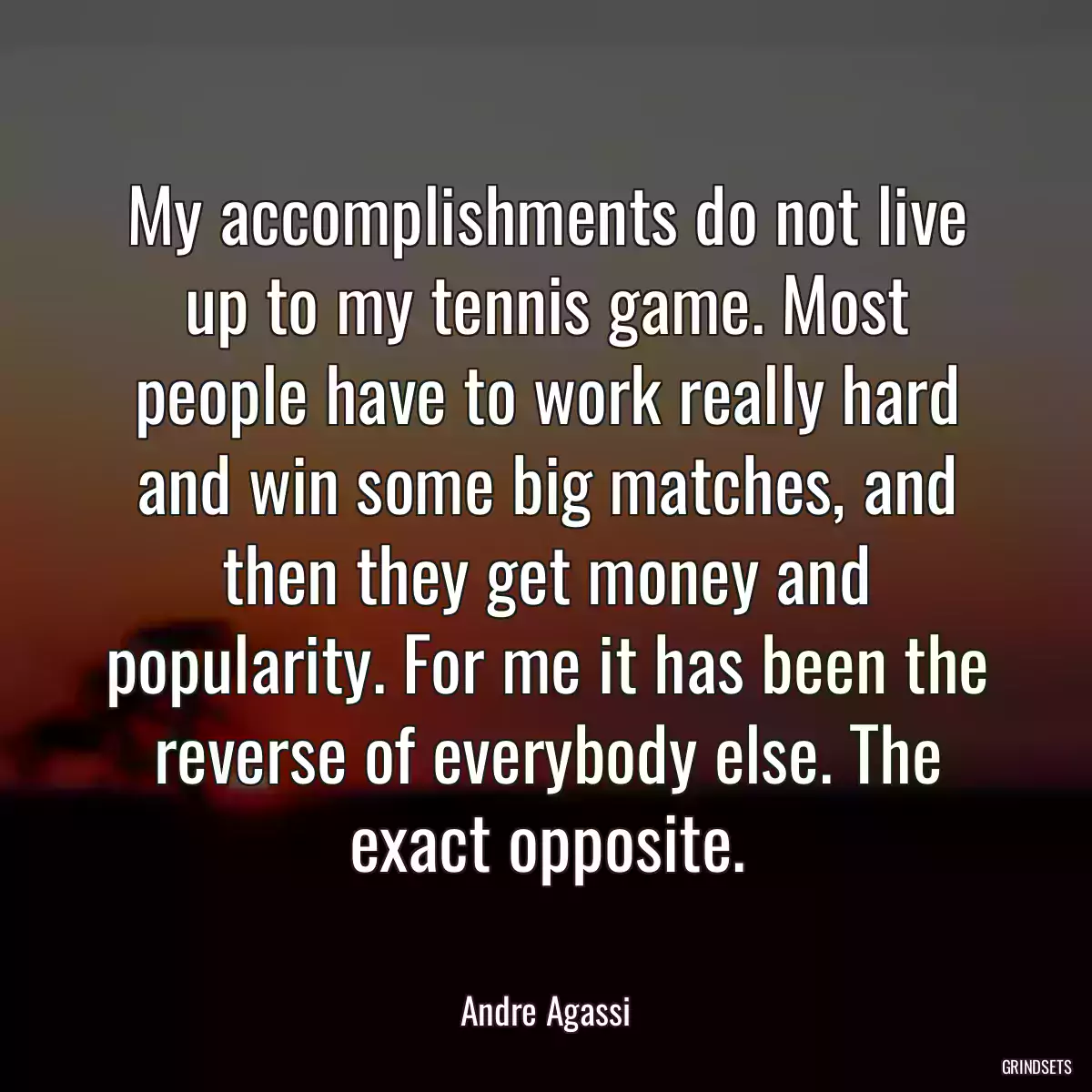 My accomplishments do not live up to my tennis game. Most people have to work really hard and win some big matches, and then they get money and popularity. For me it has been the reverse of everybody else. The exact opposite.