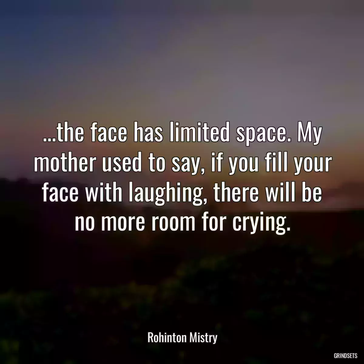 ...the face has limited space. My mother used to say, if you fill your face with laughing, there will be no more room for crying.