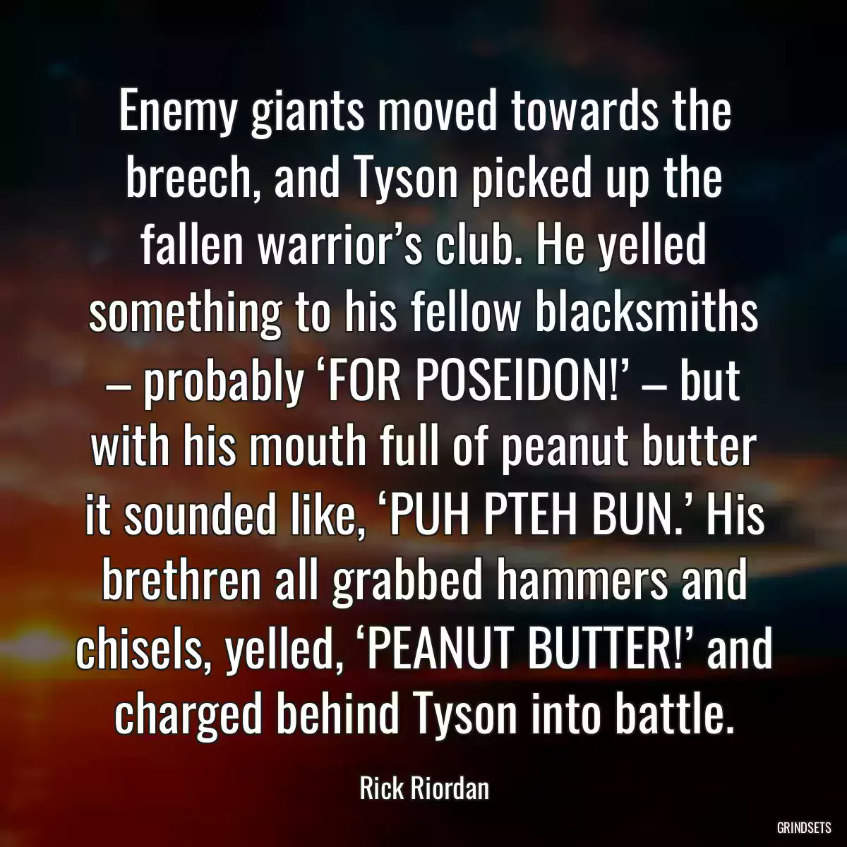 Enemy giants moved towards the breech, and Tyson picked up the fallen warrior’s club. He yelled something to his fellow blacksmiths – probably ‘FOR POSEIDON!’ – but with his mouth full of peanut butter it sounded like, ‘PUH PTEH BUN.’ His brethren all grabbed hammers and chisels, yelled, ‘PEANUT BUTTER!’ and charged behind Tyson into battle.