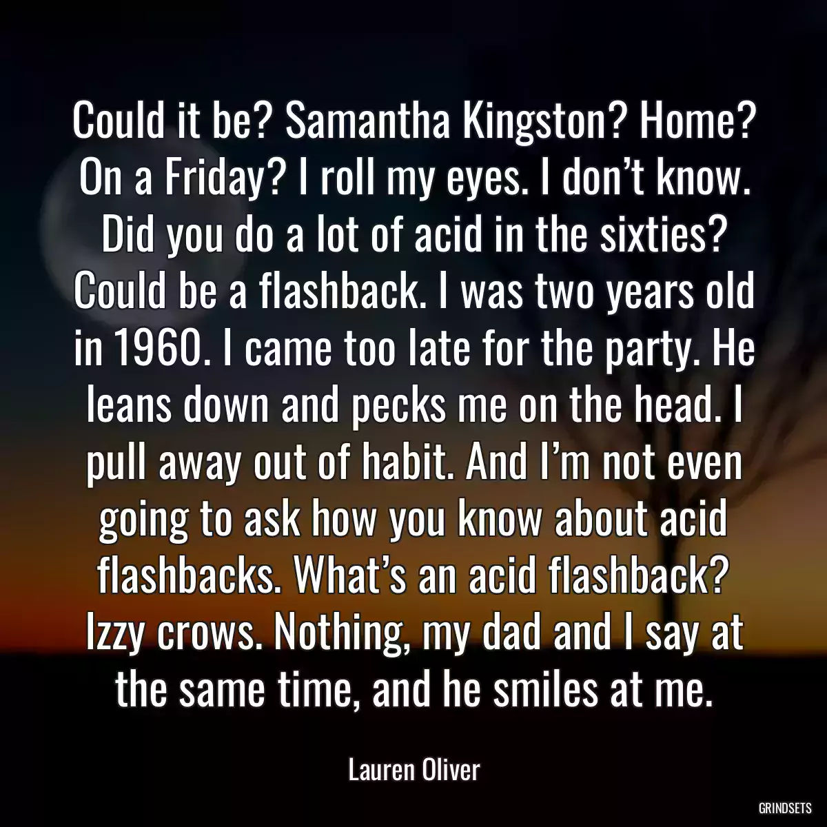 Could it be? Samantha Kingston? Home? On a Friday? I roll my eyes. I don’t know. Did you do a lot of acid in the sixties? Could be a flashback. I was two years old in 1960. I came too late for the party. He leans down and pecks me on the head. I pull away out of habit. And I’m not even going to ask how you know about acid flashbacks. What’s an acid flashback? Izzy crows. Nothing, my dad and I say at the same time, and he smiles at me.