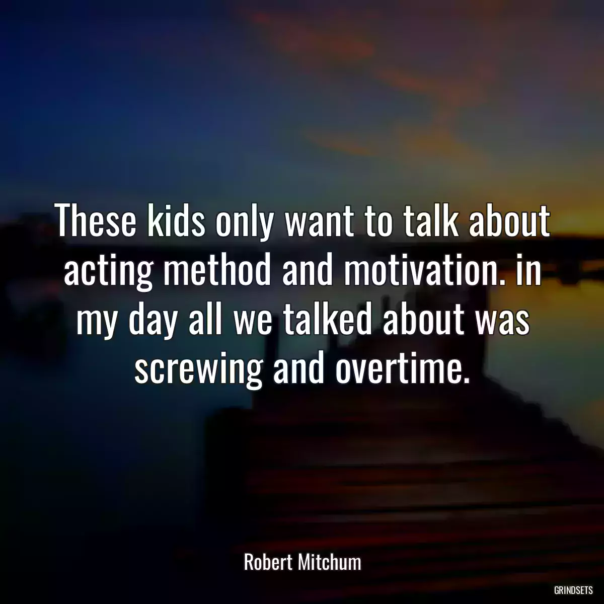 These kids only want to talk about acting method and motivation. in my day all we talked about was screwing and overtime.