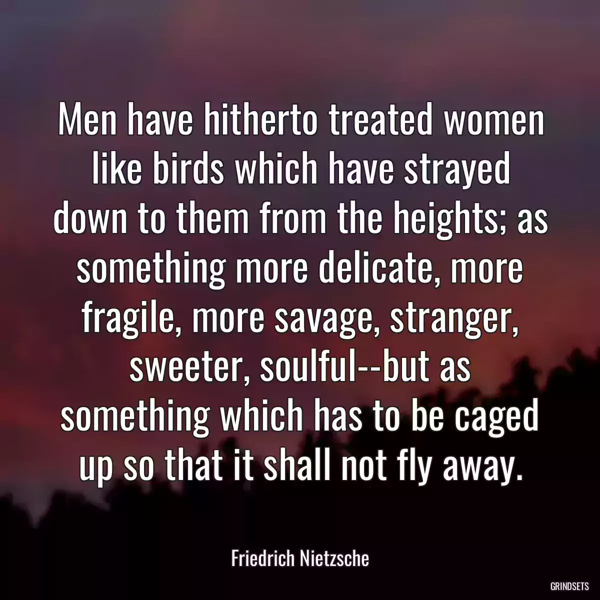 Men have hitherto treated women like birds which have strayed down to them from the heights; as something more delicate, more fragile, more savage, stranger, sweeter, soulful--but as something which has to be caged up so that it shall not fly away.