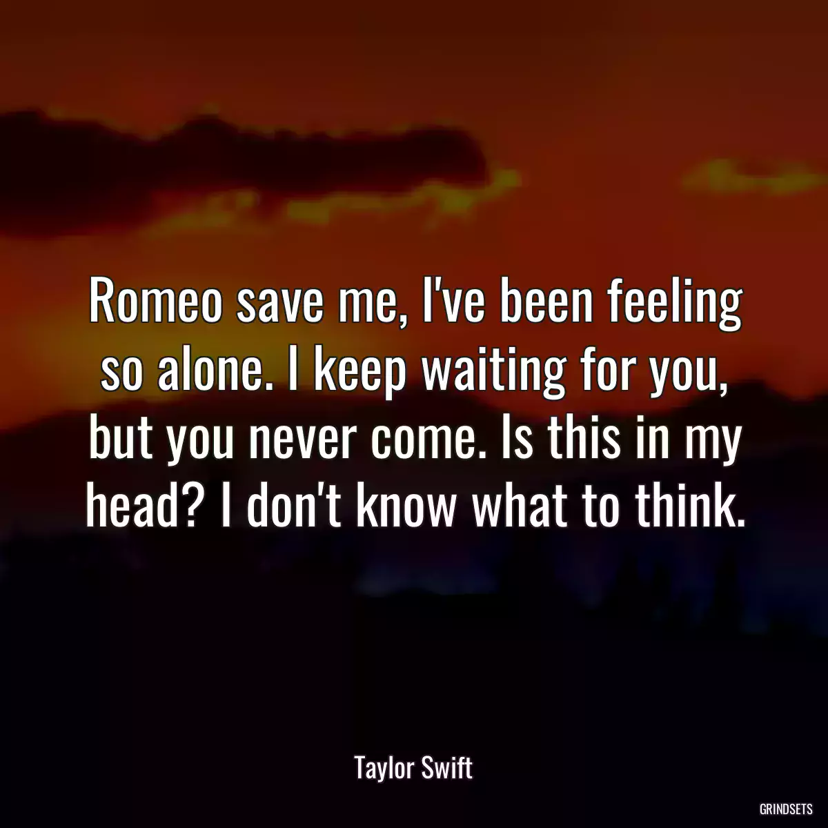 Romeo save me, I\'ve been feeling so alone. I keep waiting for you, but you never come. Is this in my head? I don\'t know what to think.