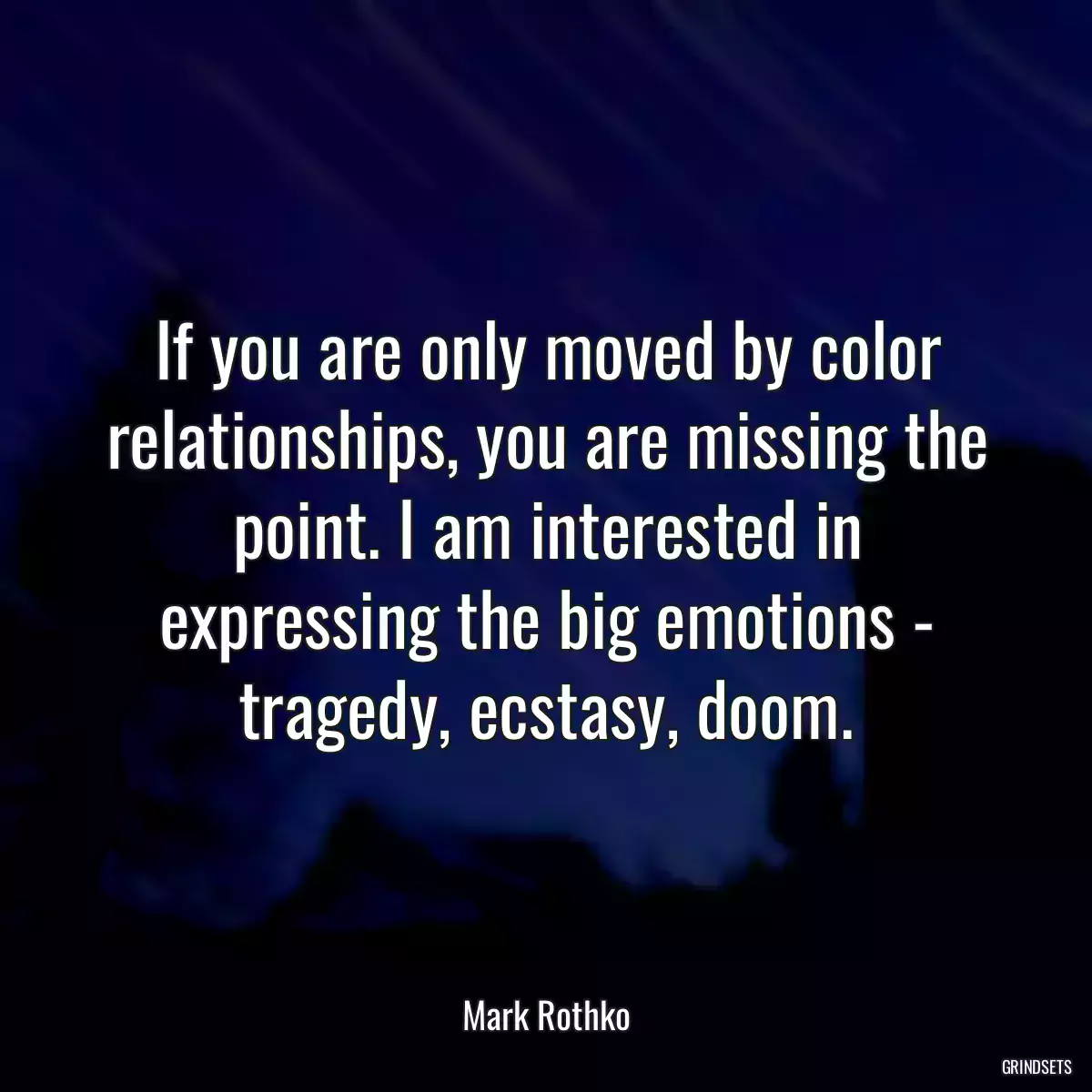 If you are only moved by color relationships, you are missing the point. I am interested in expressing the big emotions - tragedy, ecstasy, doom.