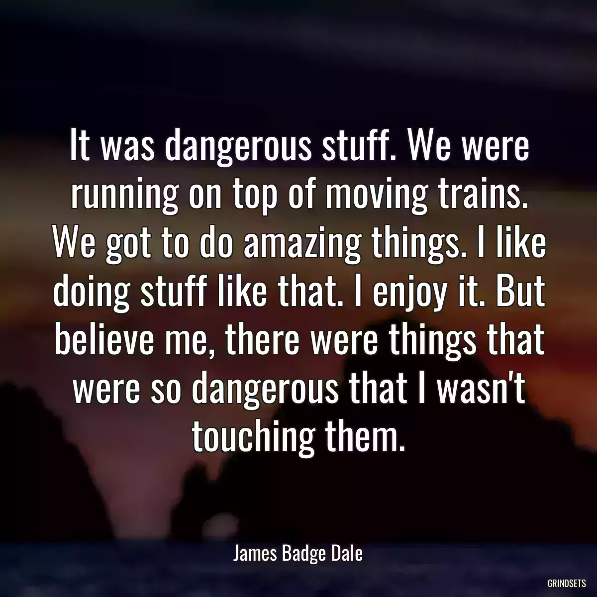 It was dangerous stuff. We were running on top of moving trains. We got to do amazing things. I like doing stuff like that. I enjoy it. But believe me, there were things that were so dangerous that I wasn\'t touching them.